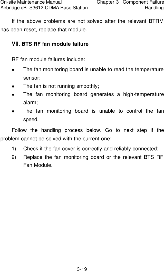 On-site Maintenance Manual Airbridge cBTS3612 CDMA Base Station Chapter 3  Component Failure Handling 3-19 If the above problems are not solved after the relevant BTRM has been reset, replace that module.  　VII. BTS RF fan module failure　RF fan module failures include:  　l The fan monitoring board is unable to read the temperature sensor;   l The fan is not running smoothly;   l The fan monitoring board generates a high-temperature alarm;   l The fan monitoring board is unable to control the fan speed.　Follow the handling process below. Go to next step if the problem cannot be solved with the current one:  　1) Check if the fan cover is correctly and reliably connected;  　2) Replace the fan monitoring board or the relevant BTS RF Fan Module.  　