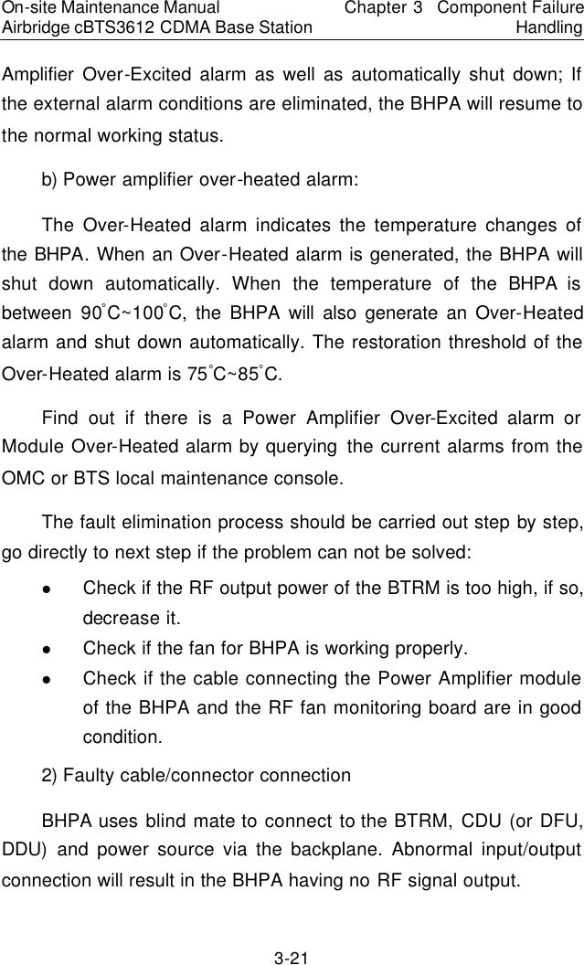 On-site Maintenance Manual Airbridge cBTS3612 CDMA Base Station Chapter 3  Component Failure Handling 3-21 Amplifier Over-Excited alarm as well as automatically shut down; If the external alarm conditions are eliminated, the BHPA will resume to the normal working status.  　b) Power amplifier over-heated alarm:  　The Over-Heated alarm indicates the temperature changes of the BHPA. When an Over-Heated alarm is generated, the BHPA will shut down automatically. When the temperature of the BHPA is between 90âC~100âC, the BHPA will also generate an Over-Heated alarm and shut down automatically. The restoration threshold of the Over-Heated alarm is 75âC~85âC.  　Find out if there is a Power Amplifier Over-Excited alarm or Module Over-Heated alarm by querying the current alarms from the OMC or BTS local maintenance console.  　The fault elimination process should be carried out step by step, go directly to next step if the problem can not be solved:  　l Check if the RF output power of the BTRM is too high, if so, decrease it.  　l Check if the fan for BHPA is working properly.  　l Check if the cable connecting the Power Amplifier module of the BHPA and the RF fan monitoring board are in good condition.  　2) Faulty cable/connector connection　BHPA uses blind mate to connect to the BTRM, CDU (or DFU, DDU) and power source via the backplane. Abnormal input/output connection will result in the BHPA having no RF signal output.  　