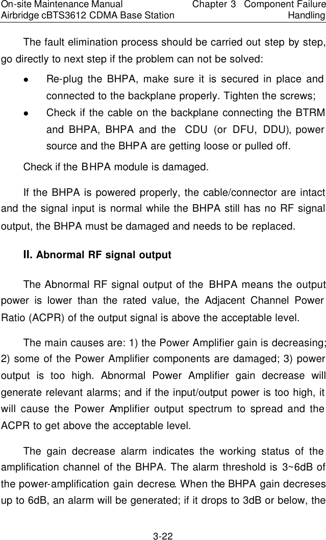 On-site Maintenance Manual Airbridge cBTS3612 CDMA Base Station Chapter 3  Component Failure Handling 3-22 The fault elimination process should be carried out step by step, go directly to next step if the problem can not be solved:  　l Re-plug the BHPA, make sure it is secured in place and connected to the backplane properly. Tighten the screws;  　l Check if the cable on the backplane connecting the BTRM and BHPA, BHPA and the  CDU (or DFU, DDU), power source and the BHPA are getting loose or pulled off.  　Check if the BHPA module is damaged.  　If the BHPA is powered properly, the cable/connector are intact and the signal input is normal while the BHPA still has no RF signal output, the BHPA must be damaged and needs to be replaced.  　II. Abnormal RF signal output　The Abnormal RF signal output of the BHPA means the output power is lower than the rated value, the Adjacent Channel Power Ratio (ACPR) of the output signal is above the acceptable level.   The main causes are: 1) the Power Amplifier gain is decreasing; 2) some of the Power Amplifier components are damaged; 3) power output is too high. Abnormal Power Amplifier gain decrease will generate relevant alarms; and if the input/output power is too high, it will cause the Power Amplifier output spectrum to spread and the ACPR to get above the acceptable level.  　The gain decrease alarm indicates the working status of the amplification channel of the BHPA. The alarm threshold is 3~6dB of the power-amplification gain decrese. When the BHPA gain decreses up to 6dB, an alarm will be generated; if it drops to 3dB or below, the 