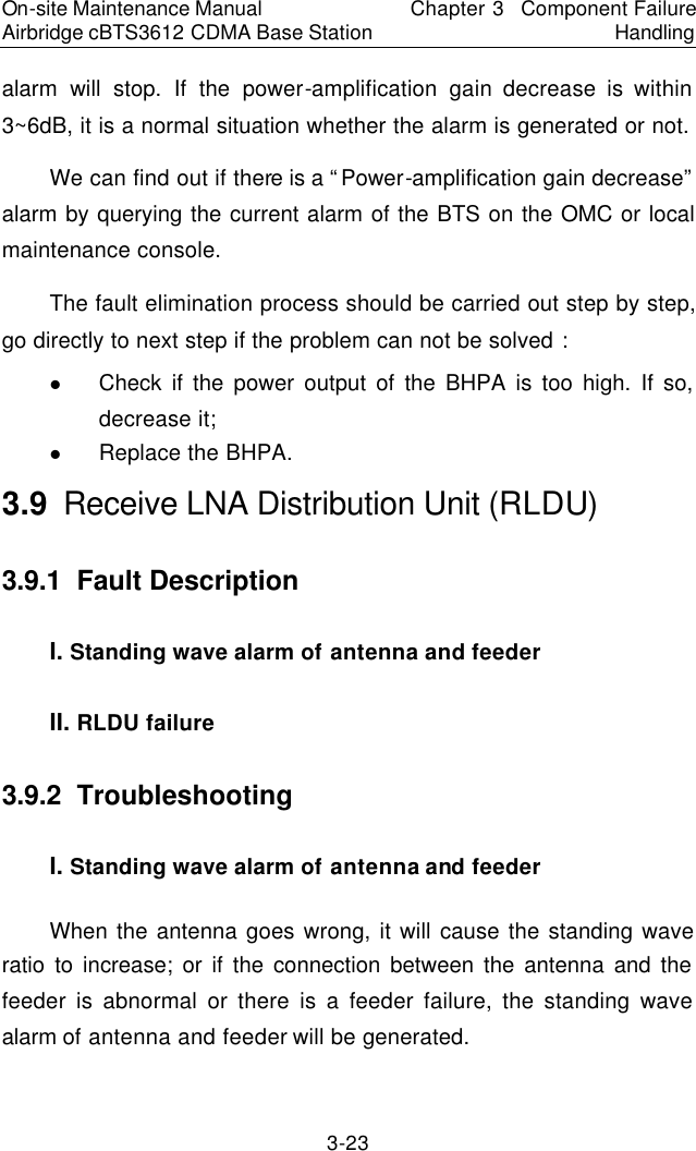 On-site Maintenance Manual Airbridge cBTS3612 CDMA Base Station Chapter 3  Component Failure Handling 3-23 alarm will stop. If the power-amplification  gain decrease is within 3~6dB, it is a normal situation whether the alarm is generated or not.  　We can find out if there is a “Power-amplification gain decrease” alarm by querying the current alarm of the BTS on the OMC or local maintenance console.  　The fault elimination process should be carried out step by step, go directly to next step if the problem can not be solved :  　l Check if the power output of the BHPA is too high. If so, decrease it;  　l Replace the BHPA.  　3.9  Receive LNA Distribution Unit (RLDU)　3.9.1  Fault Description 　I. Standing wave alarm of antenna and feeder 　II. RLDU failure 　3.9.2  Troubleshooting　I. Standing wave alarm of antenna and feeder 　When the antenna goes wrong, it will cause the standing wave ratio to increase; or if the connection between the antenna and the feeder is abnormal or there is a feeder failure, the standing wave alarm of antenna and feeder will be generated.  　