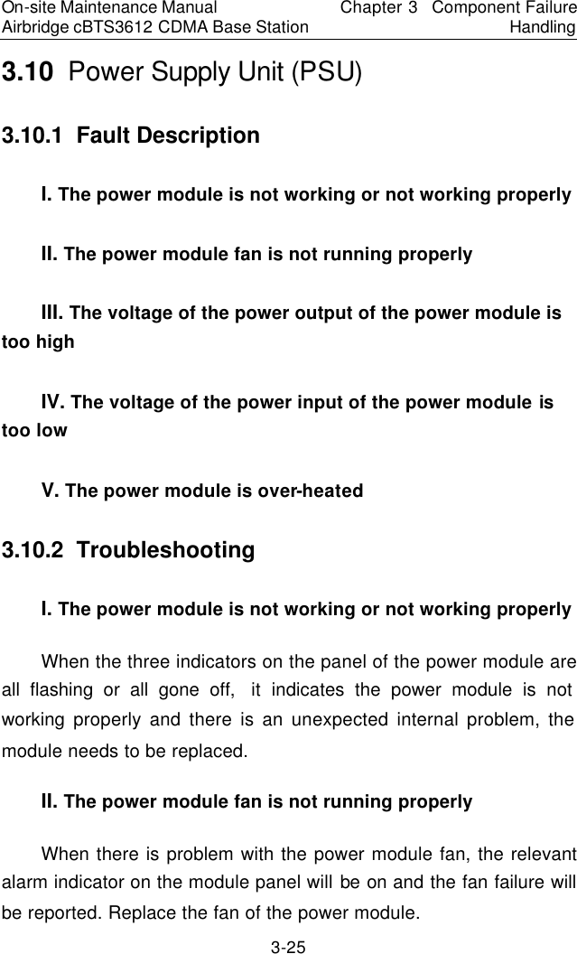 On-site Maintenance Manual Airbridge cBTS3612 CDMA Base Station Chapter 3  Component Failure Handling 3-25 3.10  Power Supply Unit (PSU)　3.10.1  Fault Description 　I. The power module is not working or not working properly 　II. The power module fan is not running properly 　III. The voltage of the power output of the power module is too high 　IV. The voltage of the power input of the power module is too low 　V. The power module is over-heated 　3.10.2  Troubleshooting　I. The power module is not working or not working properly 　When the three indicators on the panel of the power module are all flashing or all gone off,  it indicates the power module is not working  properly and there is an unexpected internal problem, the module needs to be replaced.  　II. The power module fan is not running properly 　When there is problem with the power module fan, the relevant alarm indicator on the module panel will be on and the fan failure will be reported. Replace the fan of the power module.  　