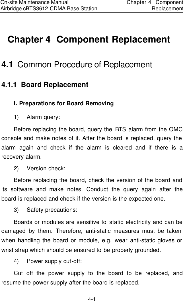 On-site Maintenance Manual Airbridge cBTS3612 CDMA Base Station　Chapter 4  Component Replacement　4-1 Chapter 4  Component Replacement 4.1  Common Procedure of Replacement　4.1.1  Board Replacement　I. Preparations for Board Removing　1) Alarm query:  　Before replacing the board, query the BTS alarm from the OMC console and make notes of it. After the board is replaced, query the alarm again and check if the alarm is cleared and if there is a recovery alarm.  　2) Version check:  　Before replacing the board, check the version of the board and its software and make notes. Conduct the query again after the board is replaced and check if the version is the expected one.  　3) Safety precautions:  　Boards or modules are sensitive to static electricity and can be damaged by them. Therefore, anti-static measures must be taken when handling the board or module, e.g. wear anti-static gloves or wrist strap which should be ensured to be properly grounded.　4) Power supply cut-off:  　Cut off the power supply to the board to be replaced, and resume the power supply after the board is replaced.  　