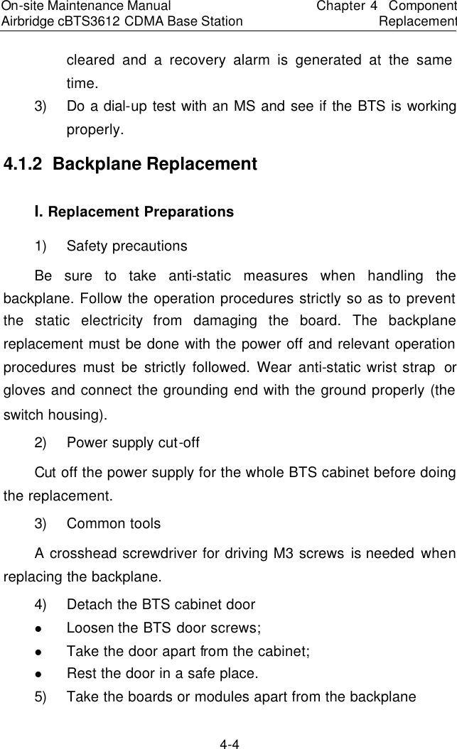 On-site Maintenance Manual Airbridge cBTS3612 CDMA Base Station　Chapter 4  Component Replacement　4-4 cleared and a recovery alarm is generated at the same time.  　3) Do a dial-up test with an MS and see if the BTS is working properly.  　4.1.2  Backplane Replacement 　I. Replacement Preparations　1) Safety precautions　Be sure to take anti-static measures when handling the backplane. Follow the operation procedures strictly so as to prevent the static electricity from damaging the board. The backplane replacement must be done with the power off and relevant operation procedures must be strictly followed. Wear anti-static wrist strap  or gloves and connect the grounding end with the ground properly (the switch housing).　2) Power supply cut-off  　Cut off the power supply for the whole BTS cabinet before doing the replacement.  　3) Common tools　A crosshead screwdriver for driving M3 screws is needed when replacing the backplane. 4) Detach the BTS cabinet door　l Loosen the BTS door screws;  　l Take the door apart from the cabinet;  　l Rest the door in a safe place.  　5) Take the boards or modules apart from the backplane  　