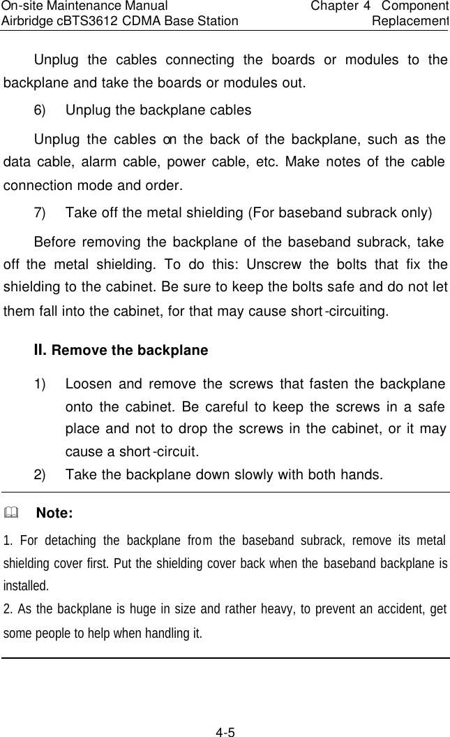 On-site Maintenance Manual Airbridge cBTS3612 CDMA Base Station　Chapter 4  Component Replacement　4-5 Unplug the cables connecting the boards or modules to the backplane and take the boards or modules out.  　6) Unplug the backplane cables  　Unplug the cables on the back of the backplane, such as the data cable, alarm cable, power cable, etc. Make notes of the cable connection mode and order.   7) Take off the metal shielding (For baseband subrack only) Before removing the backplane of the baseband subrack, take off the metal shielding. To do this: Unscrew the bolts that fix the shielding to the cabinet. Be sure to keep the bolts safe and do not let them fall into the cabinet, for that may cause short-circuiting.　II. Remove the backplane 　1) Loosen and remove the screws that fasten the backplane onto the cabinet. Be careful to keep the screws in a safe place and not to drop the screws in the cabinet, or it may cause a short-circuit.  　2) Take the backplane down slowly with both hands.  　&amp;  Note: 1. For detaching the backplane from the baseband subrack, remove its metal shielding cover first. Put the shielding cover back when the baseband backplane is installed.  　2. As the backplane is huge in size and rather heavy, to prevent an accident, get some people to help when handling it.  　　