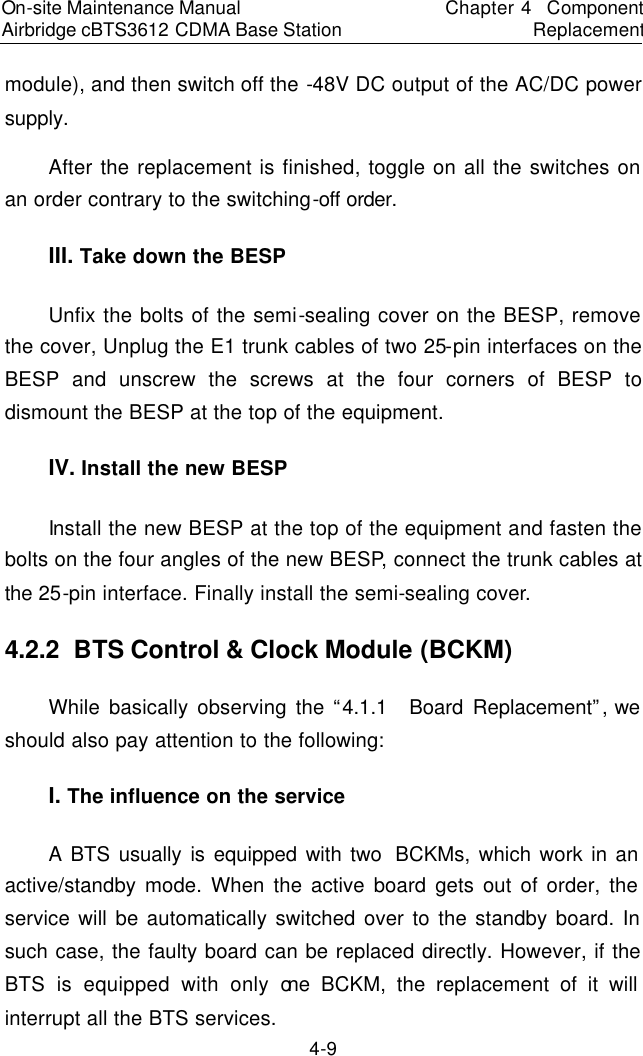 On-site Maintenance Manual Airbridge cBTS3612 CDMA Base Station　Chapter 4  Component Replacement　4-9 module), and then switch off the -48V DC output of the AC/DC power supply.  　After the replacement is finished, toggle on all the switches on an order contrary to the switching-off order.　III. Take down the BESP　Unfix the bolts of the semi-sealing cover on the BESP, remove the cover, Unplug the E1 trunk cables of two 25-pin interfaces on the BESP and unscrew the screws at the four corners of BESP to dismount the BESP at the top of the equipment.　IV. Install the new BESP　Install the new BESP at the top of the equipment and fasten the bolts on the four angles of the new BESP, connect the trunk cables at the 25-pin interface. Finally install the semi-sealing cover. 　4.2.2  BTS Control &amp; Clock Module (BCKM)　While basically observing the “4.1.1  Board Replacement”, we should also pay attention to the following:  　I. The influence on the service　A BTS usually is equipped with two  BCKMs, which work in an active/standby mode. When the active board gets out of order, the service will be automatically switched over to the standby board. In such case, the faulty board can be replaced directly. However, if the BTS is equipped with only one BCKM, the replacement of it will interrupt all the BTS services.  　
