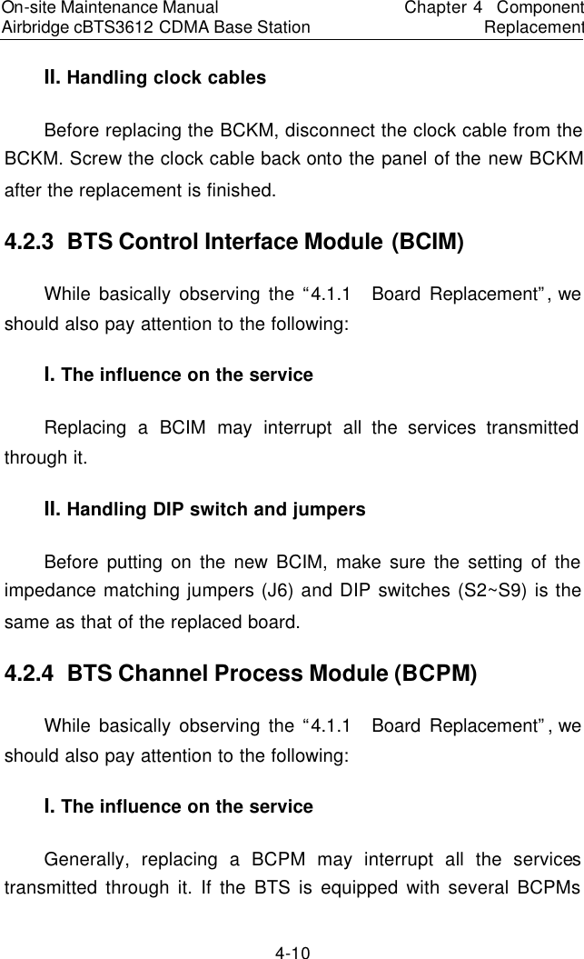 On-site Maintenance Manual Airbridge cBTS3612 CDMA Base Station　Chapter 4  Component Replacement　4-10 II. Handling clock cables　Before replacing the BCKM, disconnect the clock cable from the BCKM. Screw the clock cable back onto the panel of the new BCKM after the replacement is finished.  　4.2.3  BTS Control Interface Module (BCIM)　While basically observing the “4.1.1  Board Replacement”, we should also pay attention to the following:  　I. The influence on the service　Replacing a BCIM may interrupt all the services transmitted through it.  　II. Handling DIP switch and jumpers　Before putting on the new BCIM, make sure the setting of the impedance matching jumpers (J6) and DIP switches (S2~S9) is the same as that of the replaced board.  　4.2.4  BTS Channel Process Module (BCPM)　While basically observing the “4.1.1  Board Replacement”, we should also pay attention to the following:  　I. The influence on the service　Generally, replacing a BCPM may interrupt all the services transmitted through it. If the BTS is equipped with several BCPMs 