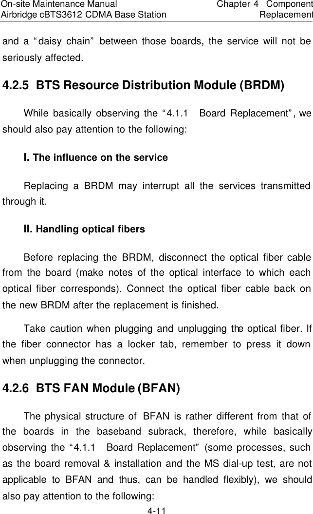 On-site Maintenance Manual Airbridge cBTS3612 CDMA Base Station　Chapter 4  Component Replacement　4-11 and a “daisy chain” between those boards, the service will not be seriously affected.  　4.2.5  BTS Resource Distribution Module (BRDM)　While basically observing the “4.1.1  Board Replacement”, we should also pay attention to the following:  　I. The influence on the service　Replacing a BRDM may interrupt all the services transmitted through it.　II. Handling optical fibers　Before replacing the BRDM, disconnect the optical fiber cable from the board (make notes of the optical interface to which each optical fiber corresponds). Connect the optical fiber cable back on the new BRDM after the replacement is finished.  　Take caution when plugging and unplugging the optical fiber. If the fiber connector has a locker tab, remember to press it down when unplugging the connector.  　4.2.6  BTS FAN Module (BFAN)　The physical structure of  BFAN is rather different from that of the boards in the baseband subrack, therefore, while basically observing the “4.1.1  Board Replacement” (some processes, such as the board removal &amp; installation and the MS dial-up test, are not applicable to BFAN and thus, can be handled flexibly), we should also pay attention to the following:  　