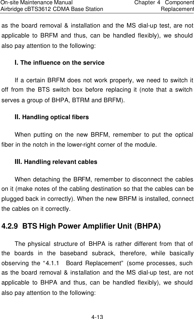 On-site Maintenance Manual Airbridge cBTS3612 CDMA Base Station　Chapter 4  Component Replacement　4-13 as the board removal &amp; installation and the MS dial-up test, are not applicable to BRFM and thus, can be handled flexibly), we should also pay attention to the following:  　I. The influence on the service 　If a certain BRFM does not work properly, we need to switch it off from the BTS switch box before replacing it (note that a switch serves a group of BHPA, BTRM and BRFM).  　II. Handling optical fibers 　When putting on the new BRFM, remember to put the optical fiber in the notch in the lower-right corner of the module.  　III. Handling relevant cables 　When detaching the BRFM, remember to disconnect the cables on it (make notes of the cabling destination so that the cables can be plugged back in correctly). When the new BRFM is installed, connect the cables on it correctly.  　4.2.9  BTS High Power Amplifier Unit (BHPA)　The physical structure of  BHPA is rather different from that of the boards in the baseband subrack, therefore, while basically observing the “4.1.1  Board Replacement” (some processes, such as the board removal &amp; installation  and the MS dial-up test, are not applicable to BHPA and thus, can be handled flexibly), we should also pay attention to the following:  　
