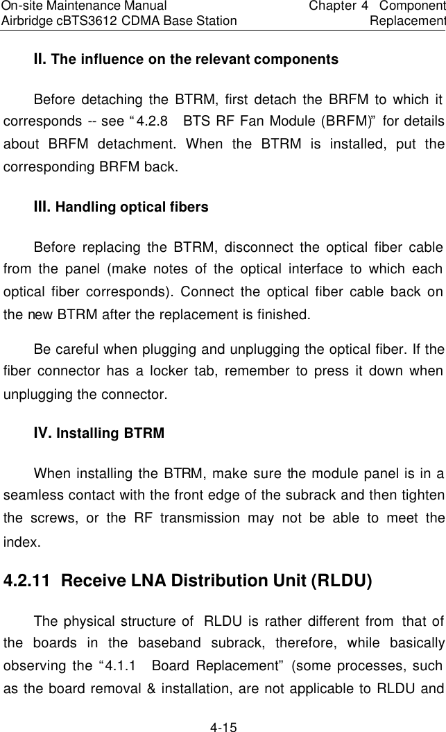 On-site Maintenance Manual Airbridge cBTS3612 CDMA Base Station　Chapter 4  Component Replacement　4-15 II. The influence on the relevant components 　Before detaching the BTRM, first detach the BRFM to which it corresponds -- see “4.2.8  BTS RF Fan Module (BRFM)” for details about BRFM detachment. When the BTRM is installed, put the corresponding BRFM back.  　III. Handling optical fibers 　Before replacing the BTRM, disconnect the optical fiber cable from the panel (make notes of the optical interface to which each optical fiber corresponds). Connect the optical fiber cable back on the new BTRM after the replacement is finished.  　Be careful when plugging and unplugging the optical fiber. If the fiber connector has a locker tab, remember to press it down when unplugging the connector.  　IV. Installing BTRM 　When installing the BTRM, make sure the module panel is in a seamless contact with the front edge of the subrack and then tighten the screws, or the RF transmission may not be able to meet the index.　4.2.11  Receive LNA Distribution Unit (RLDU)　The physical structure of  RLDU is rather different from that of the boards in the baseband subrack, therefore, while basically observing the “4.1.1  Board Replacement” (some processes, such as the board removal &amp; installation, are not applicable to RLDU and 