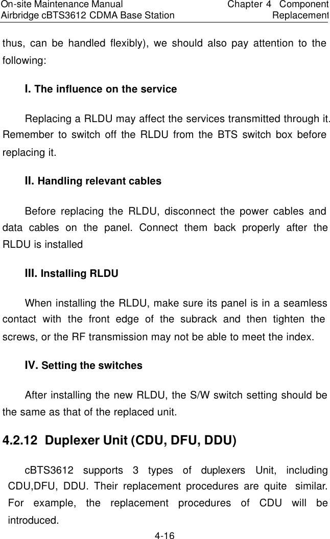 On-site Maintenance Manual Airbridge cBTS3612 CDMA Base Station　Chapter 4  Component Replacement　4-16 thus, can be handled flexibly), we should also pay attention to the following:  　I. The influence on the service 　Replacing a RLDU may affect the services transmitted through it. Remember to switch off the RLDU from the BTS switch box before replacing it.  　II. Handling relevant cables 　Before replacing the RLDU, disconnect the power cables and data cables on the panel. Connect them back properly after the RLDU is installed　III. Installing RLDU 　When installing the RLDU, make sure its panel is in a seamless contact with the front edge of the subrack and then tighten the screws, or the RF transmission may not be able to meet the index.  　IV. Setting the switches 　After installing the new RLDU, the S/W switch setting should be the same as that of the replaced unit.  　4.2.12  Duplexer Unit (CDU, DFU, DDU) cBTS3612 supports 3 types of duplexers Unit, including CDU,DFU, DDU. Their replacement procedures are quite  similar. For example, the replacement procedures of CDU will be introduced. 
