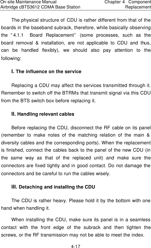On-site Maintenance Manual Airbridge cBTS3612 CDMA Base Station　Chapter 4  Component Replacement　4-17 The physical structure of CDU is rather different from that of the boards in the baseband subrack, therefore, while basically observing the “4.1.1  Board Replacement” (some processes, such as the board removal &amp; installation, are not applicable to CDU and thus, can be handled flexibly), we should also pay attention to the following:  　I. The influence on the service 　Replacing a CDU may affect the services transmitted through it. Remember to switch off the BTRMs that transmit signal via this CDU from the BTS switch box before replacing it.  　II. Handling relevant cables 　Before replacing the CDU, disconnect the RF cable on its panel (remember to make notes of the matching relation of the main &amp; diversity cables and the corresponding ports). When the replacement is finished, connect the cables back to the panel of the new CDU (in the same way as that of the replaced unit) and make sure the connectors are fixed tightly and in good contact. Do not damage the connectors and be careful to run the cables wisely.  　III. Detaching and installing the CDU 　The CDU is rather heavy. Please hold it by the bottom with one hand when handling it.  　When installing the CDU, make sure its panel is in a seamless contact with the front edge of the subrack and then tighten the screws, or the RF transmission may not be able to meet the index.  　