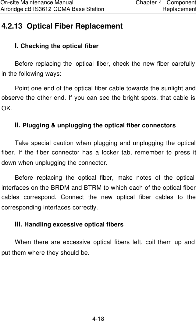 On-site Maintenance Manual Airbridge cBTS3612 CDMA Base Station　Chapter 4  Component Replacement　4-18 4.2.13  Optical Fiber Replacement　I. Checking the optical fiber　Before replacing the  optical fiber, check the new fiber carefully in the following ways:  　Point one end of the optical fiber cable towards the sunlight and observe the other end. If you can see the bright spots, that cable is OK.  　II. Plugging &amp; unplugging the optical fiber connectors 　Take special caution when plugging and unplugging the optical fiber. If the fiber connector has a locker tab, remember to press it down when unplugging the connector.  　Before replacing the optical fiber, make notes of the optical interfaces on the BRDM and BTRM to which each of the optical fiber cables correspond. Connect the new optical fiber cables to the corresponding interfaces correctly.  　III. Handling excessive optical fibers 　When there are excessive optical fibers left, coil them up and put them where they should be. 