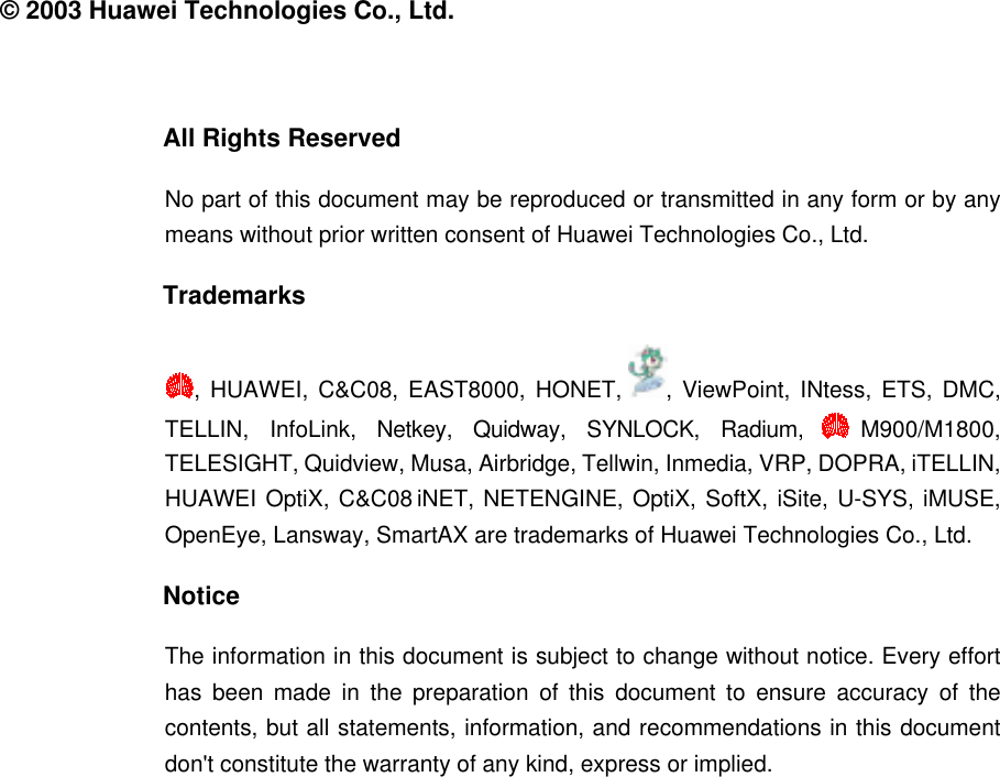  © 2003 Huawei Technologies Co., Ltd.  All Rights Reserved No part of this document may be reproduced or transmitted in any form or by any means without prior written consent of Huawei Technologies Co., Ltd. Trademarks , HUAWEI, C&amp;C08, EAST8000, HONET,  , ViewPoint, INtess, ETS, DMC, TELLIN, InfoLink, Netkey, Quidway, SYNLOCK, Radium,  M900/M1800, TELESIGHT, Quidview, Musa, Airbridge, Tellwin, Inmedia, VRP, DOPRA, iTELLIN, HUAWEI OptiX, C&amp;C08 iNET, NETENGINE, OptiX, SoftX, iSite, U-SYS, iMUSE, OpenEye, Lansway, SmartAX are trademarks of Huawei Technologies Co., Ltd. Notice The information in this document is subject to change without notice. Every effort has been made in the preparation of this document to ensure accuracy of the contents, but all statements, information, and recommendations in this document don&apos;t constitute the warranty of any kind, express or implied.  