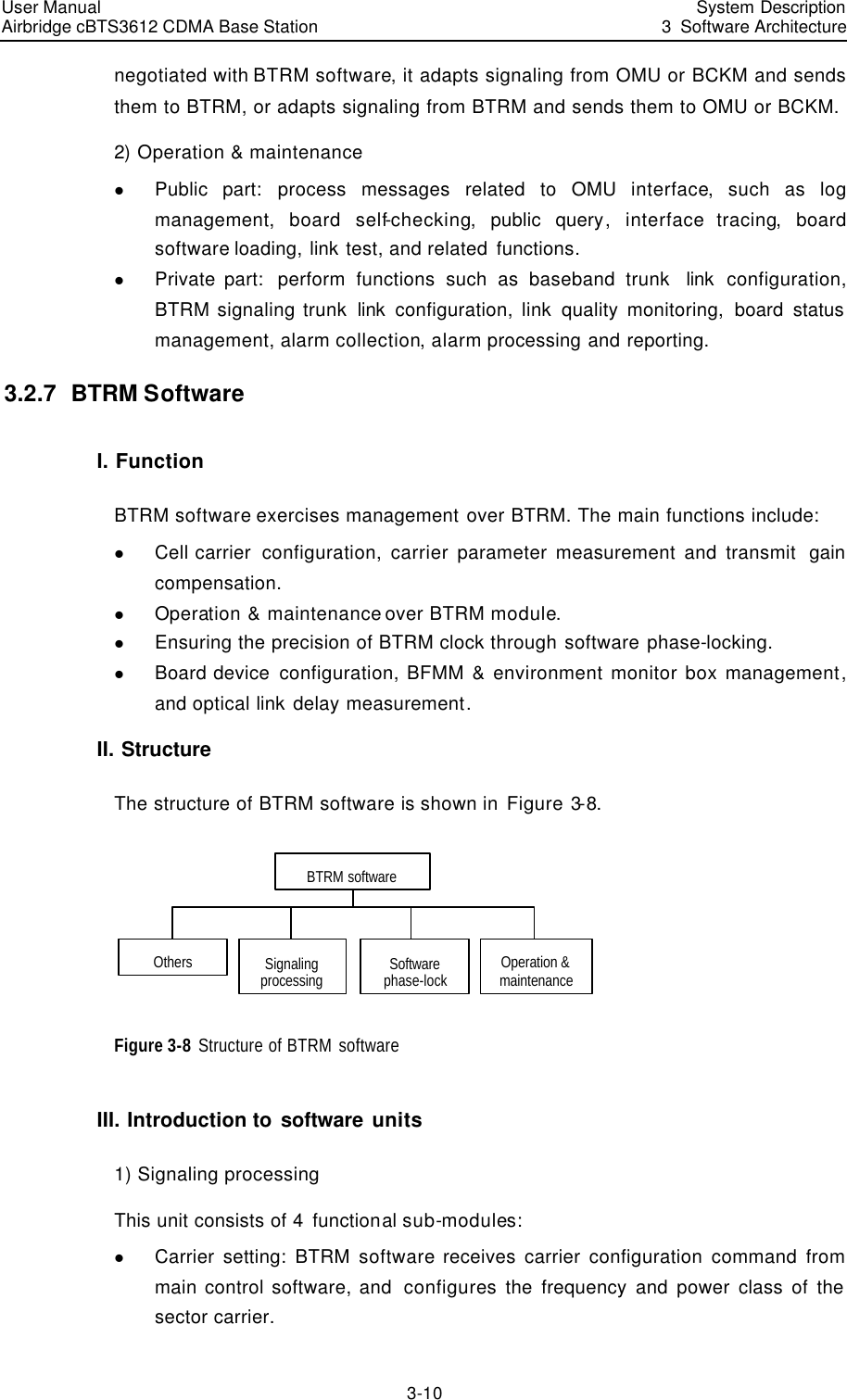 User Manual Airbridge cBTS3612 CDMA Base Station  System Description3  Software Architecture 3-10 negotiated with BTRM software, it adapts signaling from OMU or BCKM and sends them to BTRM, or adapts signaling from BTRM and sends them to OMU or BCKM.  2) Operation &amp; maintenance l Public part: process messages related to OMU interface, such as log management,  board self-checking,  public query, interface tracing,  board software loading, link test, and related functions.  l Private part:  perform functions such as baseband trunk  link configuration, BTRM signaling trunk link configuration, link quality monitoring, board status management, alarm collection, alarm processing and reporting. 3.2.7  BTRM Software I. Function BTRM software exercises management over BTRM. The main functions include: l Cell carrier  configuration, carrier parameter measurement and transmit  gain compensation.  l Operation &amp; maintenance over BTRM module. l Ensuring the precision of BTRM clock through software phase-locking. l Board device configuration, BFMM &amp; environment monitor box management, and optical link delay measurement.  II. Structure The structure of BTRM software is shown in Figure 3-8.  BTRM softwareOthers Operation &amp; maintenanceSoftware phase-lockSignaling processing  Figure 3-8 Structure of BTRM software  III. Introduction to software units 1) Signaling processing This unit consists of 4 functional sub-modules:  l Carrier setting: BTRM software receives carrier configuration command from main control software, and  configures the frequency and power class of the sector carrier. 