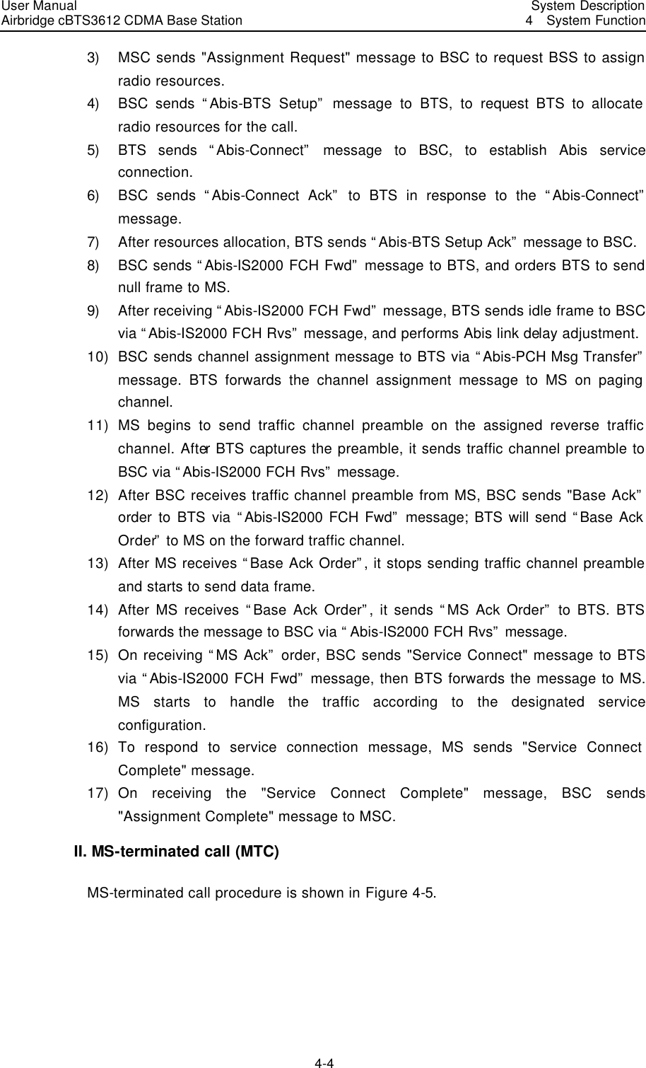 User Manual Airbridge cBTS3612 CDMA Base Station   System Description4  System Function 4-4 3) MSC sends &quot;Assignment Request&quot; message to BSC to request BSS to assign radio resources.   4) BSC sends “Abis-BTS Setup” message to BTS, to request BTS to allocate radio resources for the call.   5) BTS sends “Abis-Connect” message to BSC, to establish Abis service connection.   6) BSC sends “Abis-Connect Ack” to BTS in response to the “Abis-Connect” message.   7) After resources allocation, BTS sends “Abis-BTS Setup Ack” message to BSC.   8) BSC sends “Abis-IS2000 FCH Fwd” message to BTS, and orders BTS to send null frame to MS.   9) After receiving “Abis-IS2000 FCH Fwd” message, BTS sends idle frame to BSC via “Abis-IS2000 FCH Rvs” message, and performs Abis link delay adjustment.   10) BSC sends channel assignment message to BTS via “Abis-PCH Msg Transfer” message. BTS forwards the channel assignment message to MS on paging channel.   11) MS begins to send traffic channel preamble on the assigned reverse traffic channel. After BTS captures the preamble, it sends traffic channel preamble to BSC via “Abis-IS2000 FCH Rvs” message. 12) After BSC receives traffic channel preamble from MS, BSC sends &quot;Base Ack” order to BTS via “Abis-IS2000 FCH Fwd” message; BTS will send “Base Ack Order” to MS on the forward traffic channel.   13) After MS receives “Base Ack Order”, it stops sending traffic channel preamble and starts to send data frame.   14) After MS receives “Base Ack Order”, it sends “MS Ack Order” to BTS. BTS forwards the message to BSC via “Abis-IS2000 FCH Rvs” message. 15) On receiving “MS Ack” order, BSC sends &quot;Service Connect&quot; message to BTS via “Abis-IS2000 FCH Fwd” message, then BTS forwards the message to MS. MS starts to handle the traffic according to the designated service configuration.   16) To respond to service connection message, MS sends &quot;Service Connect Complete&quot; message.   17) On receiving the &quot;Service Connect Complete&quot; message, BSC sends &quot;Assignment Complete&quot; message to MSC.   II. MS-terminated call (MTC) MS-terminated call procedure is shown in Figure 4-5. 