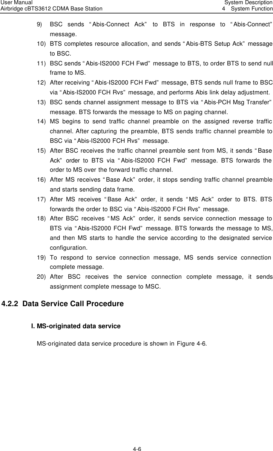 User Manual Airbridge cBTS3612 CDMA Base Station   System Description4  System Function 4-6 9) BSC sends “Abis-Connect Ack” to BTS in response to “Abis-Connect” message.   10) BTS completes resource allocation, and sends “Abis-BTS Setup Ack” message to BSC.   11) BSC sends “Abis-IS2000 FCH Fwd” message to BTS, to order BTS to send null frame to MS.   12) After receiving “Abis-IS2000 FCH Fwd” message, BTS sends null frame to BSC via “Abis-IS2000 FCH Rvs” message, and performs Abis link delay adjustment.   13) BSC sends channel assignment message to BTS via “Abis-PCH Msg Transfer” message. BTS forwards the message to MS on paging channel.   14) MS begins to send traffic channel preamble on the assigned reverse traffic channel. After capturing the preamble, BTS sends traffic channel preamble to BSC via “Abis-IS2000 FCH Rvs” message.   15) After BSC receives the traffic channel preamble sent from MS, it sends “Base Ack” order to BTS via “Abis-IS2000 FCH Fwd” message. BTS forwards the order to MS over the forward traffic channel.   16) After MS receives “Base Ack” order, it stops sending traffic channel preamble and starts sending data frame.   17) After MS receives “Base Ack” order, it sends “MS Ack” order to BTS. BTS forwards the order to BSC via “Abis-IS2000 FCH Rvs” message.   18) After BSC receives “MS Ack” order, it sends service connection message to BTS via “Abis-IS2000 FCH Fwd” message. BTS forwards the message to MS, and then MS starts to handle the service according to the designated service configuration.   19) To respond to service connection message, MS sends service connection complete message.   20) After BSC receives the service connection complete message, it sends assignment complete message to MSC.   4.2.2  Data Service Call Procedure  I. MS-originated data service   MS-originated data service procedure is shown in Figure 4-6. 