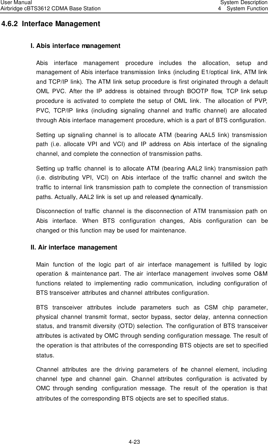 User Manual Airbridge cBTS3612 CDMA Base Station   System Description4  System Function 4-23 4.6.2  Interface Management I. Abis interface management Abis interface management procedure includes the allocation, setup and management of Abis interface transmission links (including E1/optical link, ATM link and TCP/IP link). The ATM link setup procedure is first originated through a default OML PVC. After the IP address is obtained through BOOTP flow,  TCP link setup procedure is activated to complete the setup of OML link.  The allocation of PVP, PVC,  TCP/IP  links (including signaling channel and traffic channel) are allocated through Abis interface management procedure, which is a part of BTS configuration. Setting up signaling channel is to allocate ATM (bearing AAL5 link) transmission path (i.e. allocate VPI and VCI) and IP address on Abis interface of the signaling channel, and complete the connection of transmission paths. Setting up traffic channel is to allocate ATM (bearing AAL2 link) transmission path (i.e. distributing VPI, VCI) on Abis interface of the traffic channel and switch the traffic to internal link transmission path to complete the connection of transmission paths. Actually, AAL2 link is set up and released dynamically. Disconnection of traffic channel is the disconnection of ATM transmission path on Abis interface. When BTS configuration changes, Abis configuration can be changed or this function may be used for maintenance. II. Air interface management Main function of the logic part of air interface management is fulfilled by logic operation &amp; maintenance part. The air  interface management involves some O&amp;M functions related to implementing radio communication,  including  configuration of BTS transceiver attributes and channel attributes configuration.   BTS transceiver attributes include parameters such as CSM chip parameter, physical channel transmit format, sector bypass, sector delay, antenna connection status, and transmit diversity (OTD) selection. The  configuration of BTS transceiver attributes is activated by OMC through sending configuration message. The result of the operation is that attributes of the corresponding BTS objects are set to specified status. Channel attributes are the driving parameters of the  channel element, including channel type and channel gain.  Channel attributes configuration is activated by OMC through sending  configuration message. The result of the operation is that attributes of the corresponding BTS objects are set to specified status.   
