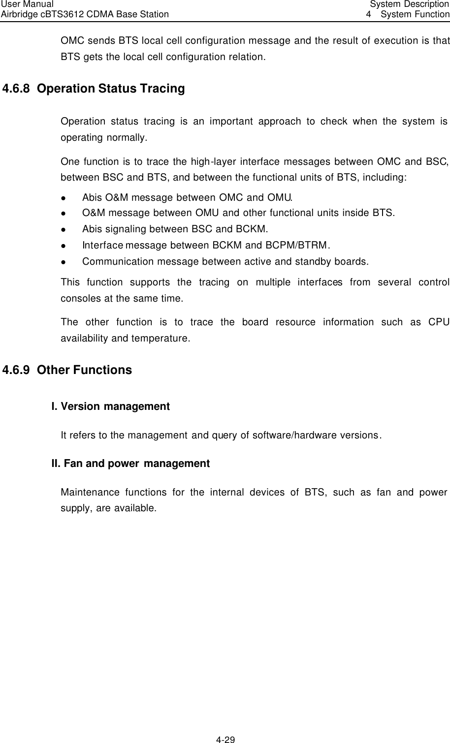 User Manual Airbridge cBTS3612 CDMA Base Station   System Description4  System Function 4-29 OMC sends BTS local cell configuration message and the result of execution is that BTS gets the local cell configuration relation.   4.6.8  Operation Status Tracing Operation status tracing is an important approach to check when the system is operating normally. One function is to trace the high-layer interface messages between OMC and BSC, between BSC and BTS, and between the functional units of BTS, including:   l Abis O&amp;M message between OMC and OMU.   l O&amp;M message between OMU and other functional units inside BTS. l Abis signaling between BSC and BCKM. l Interface message between BCKM and BCPM/BTRM.   l Communication message between active and standby boards. This  function supports the tracing on multiple interfaces from several control consoles at the same time.   The other function is to trace the board resource information such as CPU availability and temperature.   4.6.9  Other Functions I. Version management It refers to the management and query of software/hardware versions.   II. Fan and power management Maintenance functions for the internal devices of BTS, such as fan and power supply, are available.  