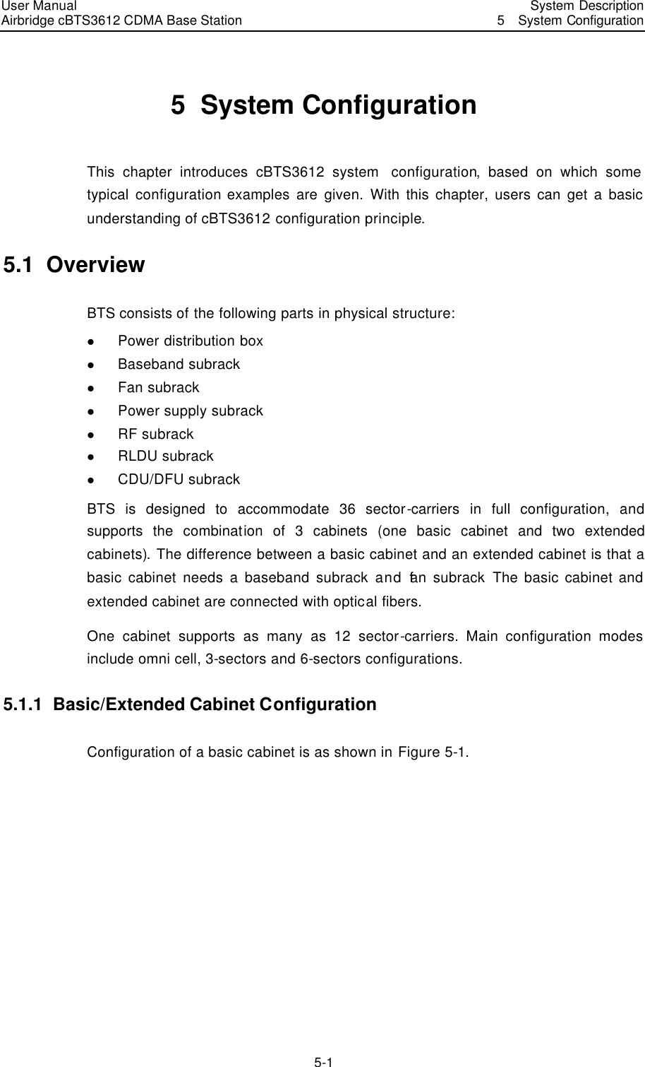 User Manual Airbridge cBTS3612 CDMA Base Station   System Description5  System Configuration 5-1 5  System Configuration This chapter introduces cBTS3612 system  configuration, based on which some typical configuration examples are given.  With this chapter, users can get a basic understanding of cBTS3612 configuration principle.   5.1  Overview BTS consists of the following parts in physical structure:   l Power distribution box l Baseband subrack   l Fan subrack l Power supply subrack l RF subrack l RLDU subrack l CDU/DFU subrack BTS is designed to accommodate 36 sector-carriers in full configuration,  and supports the combination of 3 cabinets (one basic cabinet and two extended cabinets). The difference between a basic cabinet and an extended cabinet is that a basic cabinet needs a baseband subrack and fan subrack The basic cabinet and extended cabinet are connected with optical fibers.   One cabinet supports as many as 12 sector-carriers. Main configuration modes include omni cell, 3-sectors and 6-sectors configurations. 5.1.1  Basic/Extended Cabinet Configuration Configuration of a basic cabinet is as shown in Figure 5-1.   