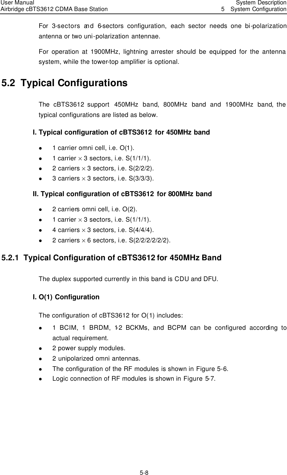 User Manual Airbridge cBTS3612 CDMA Base Station   System Description5  System Configuration 5-8 For 3-sectors and 6-sectors configuration, each sector needs one bi-polarization antenna or two uni-polarization antennae. For operation at 1900MHz, lightning arrester should be equipped for the antenna system, while the tower-top amplifier is optional. 5.2  Typical Configurations The  cBTS3612 support  450MHz band,  800MHz band and 1900MHz band, the typical configurations are listed as below. I. Typical configuration of cBTS3612 for 450MHz band l 1 carrier omni cell, i.e. O(1).   l 1 carrier % 3 sectors, i.e. S(1/1/1).   l 2 carriers % 3 sectors, i.e. S(2/2/2).   l 3 carriers % 3 sectors, i.e. S(3/3/3).   II. Typical configuration of cBTS3612 for 800MHz band l 2 carriers omni cell, i.e. O(2).   l 1 carrier % 3 sectors, i.e. S(1/1/1).   l 4 carriers % 3 sectors, i.e. S(4/4/4).   l 2 carriers % 6 sectors, i.e. S(2/2/2/2/2/2).   5.2.1  Typical Configuration of cBTS3612 for 450MHz Band The duplex supported currently in this band is CDU and DFU. I. O(1) Configuration The configuration of cBTS3612 for O(1) includes:   l 1 BCIM, 1 BRDM, 1-2 BCKMs, and BCPM can be configured according to actual requirement.   l 2 power supply modules.   l 2 unipolarized omni antennas.   l The configuration of the RF modules is shown in Figure 5-6. l Logic connection of RF modules is shown in Figure 5-7. 