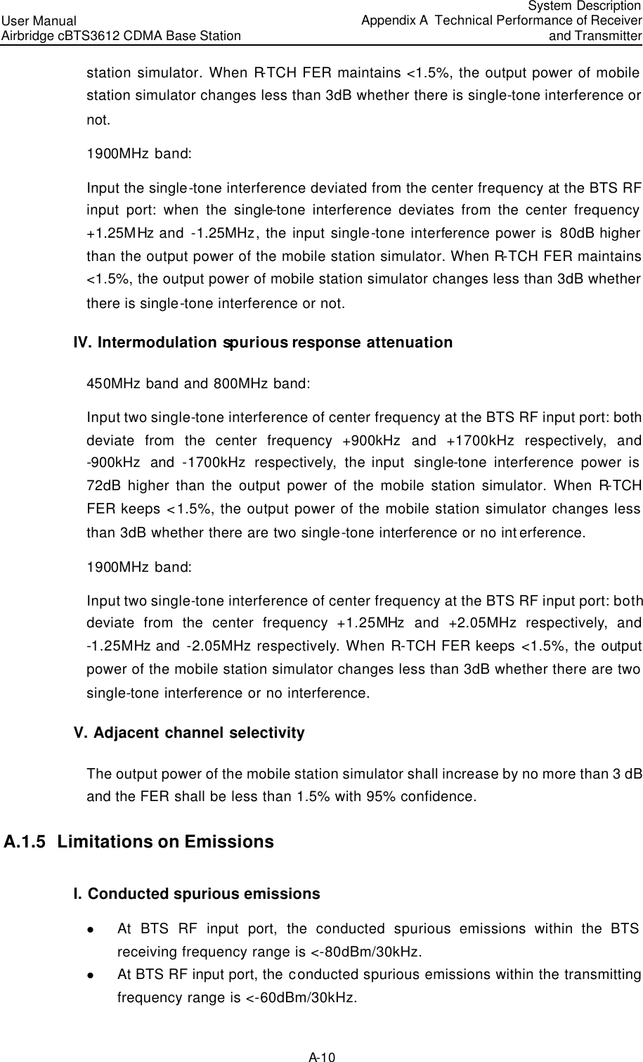 User Manual Airbridge cBTS3612 CDMA Base Station  System DescriptionAppendix A  Technical Performance of Receiver and Transmitter A-10 station simulator. When R-TCH FER maintains &lt;1.5%, the output power of mobile station simulator changes less than 3dB whether there is single-tone interference or not.  1900MHz band: Input the single-tone interference deviated from the center frequency at the BTS RF input port: when the single-tone interference deviates from the center frequency +1.25MHz and  -1.25MHz, the input single-tone interference power is 80dB higher than the output power of the mobile station simulator. When R-TCH FER maintains &lt;1.5%, the output power of mobile station simulator changes less than 3dB whether there is single-tone interference or not.  IV. Intermodulation spurious response attenuation 450MHz band and 800MHz band: Input two single-tone interference of center frequency at the BTS RF input port: both deviate from the center frequency +900kHz and +1700kHz respectively,  and -900kHz and -1700kHz  respectively,  the input  single-tone interference power is 72dB higher than the output power of the mobile station simulator. When R-TCH FER keeps &lt;1.5%, the output power of the mobile station simulator changes less than 3dB whether there are two single-tone interference or no interference.  1900MHz band: Input two single-tone interference of center frequency at the BTS RF input port: both deviate from the center frequency +1.25MHz and +2.05MHz respectively,  and -1.25MHz and -2.05MHz respectively. When R-TCH FER keeps &lt;1.5%, the output power of the mobile station simulator changes less than 3dB whether there are two single-tone interference or no interference.  V. Adjacent channel selectivity The output power of the mobile station simulator shall increase by no more than 3 dB and the FER shall be less than 1.5% with 95% confidence.  A.1.5  Limitations on Emissions I. Conducted spurious emissions  l At BTS RF input port, the conducted  spurious emissions within the BTS receiving frequency range is &lt;-80dBm/30kHz.  l At BTS RF input port, the conducted spurious emissions within the transmitting frequency range is &lt;-60dBm/30kHz.  