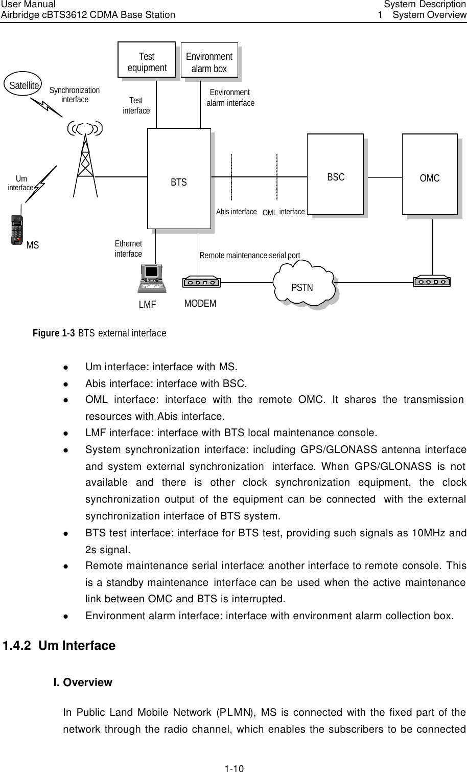 User Manual Airbridge cBTS3612 CDMA Base Station   System Description1  System Overview 1-10 BTSAbis interfaceUm interfaceMSSatellite  Synchronization interfaceOML interfaceTest interfaceEthernet interface Remote maintenance serial portPSTNEnvironment alarm interfaceEnvironment alarm boxBSC OMCLMF MODEMTest equipment Figure 1-3 BTS external interface l Um interface: interface with MS. l Abis interface: interface with BSC. l OML  interface:  interface with the remote OMC. It shares the transmission resources with Abis interface. l LMF interface: interface with BTS local maintenance console. l System synchronization interface: including GPS/GLONASS antenna interface and system external synchronization  interface. When GPS/GLONASS is not available and there is other clock synchronization equipment, the clock synchronization output of the equipment can be connected  with the external synchronization interface of BTS system. l BTS test interface: interface for BTS test, providing such signals as 10MHz and 2s signal. l Remote maintenance serial interface: another interface to remote console. This is a standby maintenance interface can be used when the active maintenance link between OMC and BTS is interrupted. l Environment alarm interface: interface with environment alarm collection box. 1.4.2  Um Interface I. Overview In Public Land Mobile Network (PLMN), MS is connected with the fixed part of the network through the radio channel, which enables the subscribers to be connected 