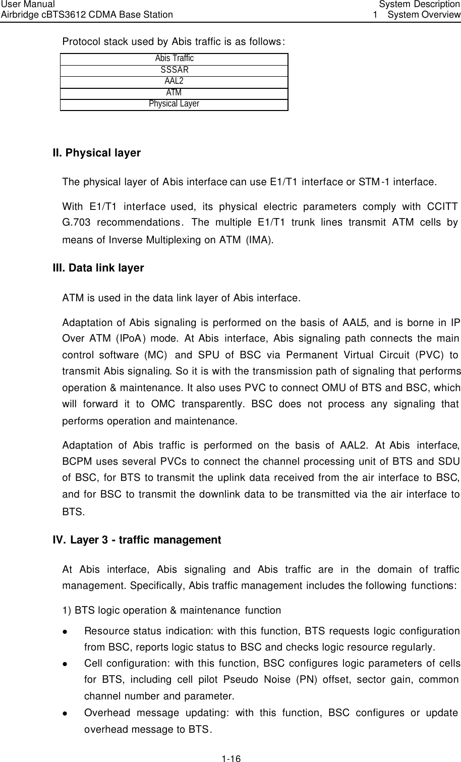 User Manual Airbridge cBTS3612 CDMA Base Station   System Description1  System Overview 1-16 Protocol stack used by Abis traffic is as follows:   Abis Traffic SSSAR AAL2 ATM  Physical Layer  II. Physical layer The physical layer of Abis interface can use E1/T1 interface or STM -1 interface.   With E1/T1 interface used, its physical electric parameters comply with CCITT G.703 recommendations.  The multiple E1/T1 trunk lines transmit ATM cells by means of Inverse Multiplexing on ATM (IMA). III. Data link layer ATM is used in the data link layer of Abis interface.   Adaptation of Abis signaling is performed on the basis of AAL5, and is borne in IP Over ATM (IPoA) mode. At Abis interface, Abis signaling path connects the main control software (MC)  and SPU of BSC via Permanent Virtual Circuit (PVC) to transmit Abis signaling. So it is with the transmission path of signaling that performs operation &amp; maintenance. It also uses PVC to connect OMU of BTS and BSC, which will forward it to OMC transparently. BSC does not process any signaling that performs operation and maintenance.   Adaptation of Abis traffic is performed on the basis of AAL2. At Abis  interface, BCPM uses several PVCs to connect the channel processing unit of BTS and SDU of BSC, for BTS to transmit the uplink data received from the air interface to BSC, and for BSC to transmit the downlink data to be transmitted via the air interface to BTS.   IV. Layer 3 - traffic management At Abis interface,  Abis signaling and Abis traffic are in the domain of traffic management. Specifically, Abis traffic management includes the following functions:   1) BTS logic operation &amp; maintenance function l Resource status indication: with this function, BTS requests logic configuration from BSC, reports logic status to BSC and checks logic resource regularly. l Cell configuration: with this function, BSC configures logic parameters of cells for BTS, including cell pilot Pseudo Noise (PN) offset, sector gain, common channel number and parameter. l Overhead message updating:  with this function, BSC configures or update overhead message to BTS.   
