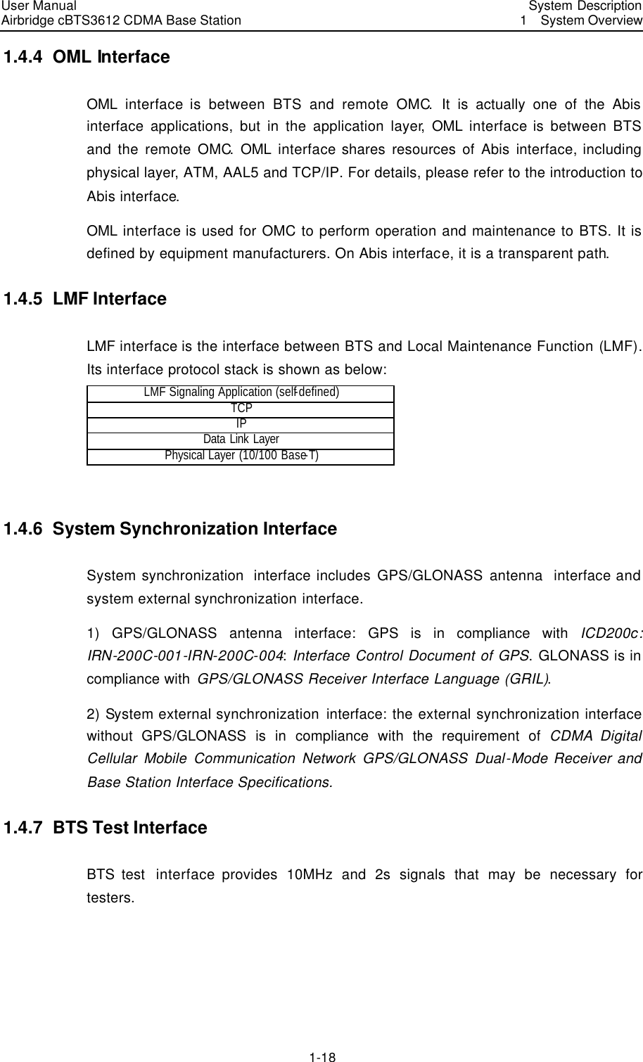 User Manual Airbridge cBTS3612 CDMA Base Station   System Description1  System Overview 1-18 1.4.4  OML Interface OML  interface is between BTS and remote OMC.  It is actually one of the Abis interface applications, but in the application layer, OML  interface is between BTS and the remote OMC. OML  interface shares resources of Abis interface, including physical layer, ATM, AAL5 and TCP/IP. For details, please refer to the introduction to Abis interface.   OML interface is used for OMC to perform operation and maintenance to BTS. It is defined by equipment manufacturers. On Abis interface, it is a transparent path.   1.4.5  LMF Interface LMF interface is the interface between BTS and Local Maintenance Function (LMF). Its interface protocol stack is shown as below:   LMF Signaling Application (self-defined) TCP IP Data Link Layer Physical Layer (10/100 Base-T)  1.4.6  System Synchronization Interface System synchronization  interface includes GPS/GLONASS antenna  interface and system external synchronization interface.   1) GPS/GLONASS antenna interface:  GPS is in compliance with ICD200c: IRN-200C-001-IRN-200C-004: Interface Control Document of GPS. GLONASS is in compliance with GPS/GLONASS Receiver Interface Language (GRIL).   2) System external synchronization  interface: the external synchronization interface without GPS/GLONASS is in compliance with the requirement of CDMA Digital Cellular Mobile Communication Network GPS/GLONASS Dual-Mode Receiver and Base Station Interface Specifications.   1.4.7  BTS Test Interface BTS test  interface provides 10MHz and 2s signals that may be necessary for testers.   