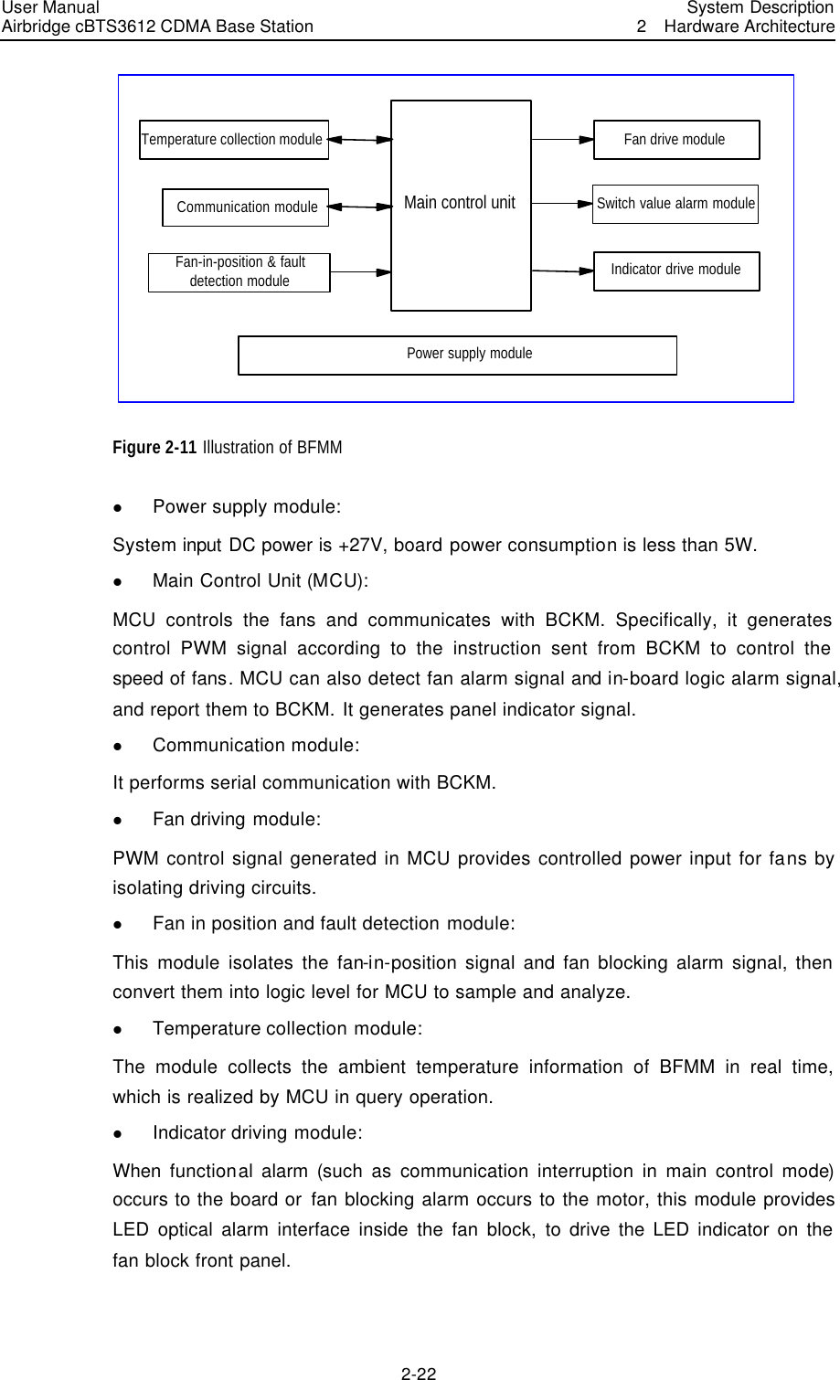 User Manual Airbridge cBTS3612 CDMA Base Station   System Description2  Hardware Architecture 2-22 Main control unitPower supply moduleTemperature collection moduleCommunication moduleFan-in-position &amp; faultdetection moduleFan drive moduleSwitch value alarm moduleIndicator drive module Figure 2-11 Illustration of BFMM   l Power supply module:   System input DC power is +27V, board power consumption is less than 5W.   l Main Control Unit (MCU):   MCU controls the fans and communicates with BCKM. Specifically, it generates control PWM signal according to the instruction sent from BCKM to control the speed of fans. MCU can also detect fan alarm signal and in-board logic alarm signal, and report them to BCKM. It generates panel indicator signal.   l Communication module:   It performs serial communication with BCKM. l Fan driving module:   PWM control signal generated in MCU provides controlled power input for fans by isolating driving circuits. l Fan in position and fault detection module:   This module isolates the fan-in-position signal and fan blocking alarm signal, then convert them into logic level for MCU to sample and analyze. l Temperature collection module:     The module collects the ambient temperature information of BFMM in real time, which is realized by MCU in query operation.     l Indicator driving module:   When  functional alarm (such as communication interruption in main control mode) occurs to the board or fan blocking alarm occurs to the motor, this module provides LED optical alarm interface inside the fan block, to drive the LED indicator on the fan block front panel.  