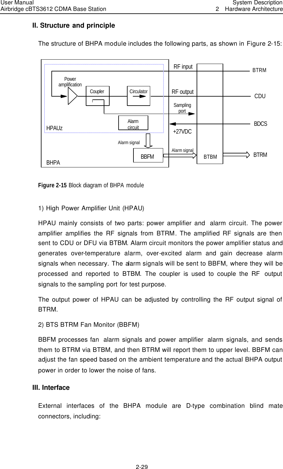 User Manual Airbridge cBTS3612 CDMA Base Station   System Description2  Hardware Architecture 2-29 II. Structure and principle The structure of BHPA module includes the following parts, as shown in Figure 2-15:   RF inputCouplerPower amplification RF outputBTBMCDUBTRMBBFMBDCSSampling port+27VDCBHPAAlarm signalAlarm signalAlarm circuitBTRMCirculatorHPAUz Figure 2-15 Block diagram of BHPA module 1) High Power Amplifier Unit (HPAU) HPAU mainly consists of two parts: power amplifier and  alarm circuit.  The power amplifier amplifies the RF signals from BTRM. The amplified RF signals are then sent to CDU or DFU via BTBM. Alarm circuit monitors the power amplifier status and generates over-temperature  alarm,  over-excited  alarm and gain decrease alarm signals when necessary. The alarm signals will be sent to BBFM, where they will be processed and reported to BTBM.  The coupler is used to couple the RF  output  signals to the sampling port for test purpose. The output power of HPAU can be adjusted by controlling the RF output signal of BTRM. 2) BTS BTRM Fan Monitor (BBFM) BBFM processes fan  alarm signals and power amplifier  alarm signals, and sends them to BTRM via BTBM, and then BTRM will report them to upper level. BBFM can adjust the fan speed based on the ambient temperature and the actual BHPA output  power in order to lower the noise of fans. III. Interface External interfaces of the BHPA module are D-type combination blind mate connectors, including: 