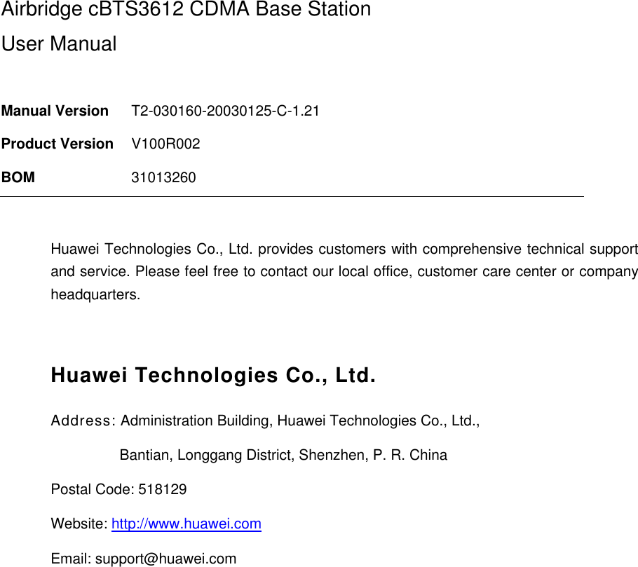 Airbridge cBTS3612 CDMA Base Station User Manual  Manual Version  T2-030160-20030125-C-1.21 Product Version  V100R002 BOM  31013260  Huawei Technologies Co., Ltd. provides customers with comprehensive technical support and service. Please feel free to contact our local office, customer care center or company headquarters.  Huawei Technologies Co., Ltd. Address: Administration Building, Huawei Technologies Co., Ltd.,                  Bantian, Longgang District, Shenzhen, P. R. China Postal Code: 518129 Website: http://www.huawei.com Email: support@huawei.com  