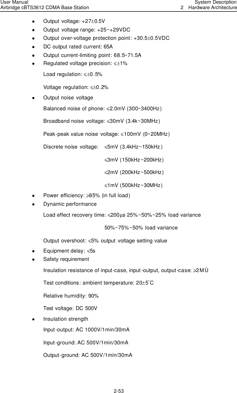 User Manual Airbridge cBTS3612 CDMA Base Station   System Description2  Hardware Architecture 2-53 l Output voltage: +27!0.5V l Output voltage range: +25~+29VDC l Output over-voltage protection point: +30.5!0.5VDC l DC output rated current: 65A l Output current-limiting point: 68.5~71.5A l Regulated voltage precision: Ÿ!1% Load regulation: Ÿ!0.5% Voltage regulation: Ÿ!0.2% l Output noise voltage Balanced noise of phone: Ÿ2.0mV (300~3400Hz) Broadband noise voltage: Ÿ30mV (3.4k~30MHz) Peak-peak value noise voltage: Ÿ100mV (0~20MHz) Discrete noise voltage:   Ÿ5mV (3.4kHz~150kHz)             Ÿ3mV (150kHz~200kHz)             Ÿ2mV (200kHz~500kHz)             Ÿ1mV (500kHz~30MHz) l Power efficiency: ¦85% (in full load) l Dynamic performance Load effect recovery time: Ÿ200µs 25%~50%~25% load variance             50%~75%~50% load variance Output overshoot: Ÿ5% output voltage setting value l Equipment delay: Ÿ5s l Safety requirement Insulation resistance of input-case, input -output, output-case: ¦2MÙ Test conditions: ambient temperature: 20!5âC Relative humidity: 90% Test voltage: DC 500V l Insulation strength Input-output: AC 1000V/1min/30mA Input-ground: AC 500V/1min/30mA Output-ground: AC 500V/1min/30mA  
