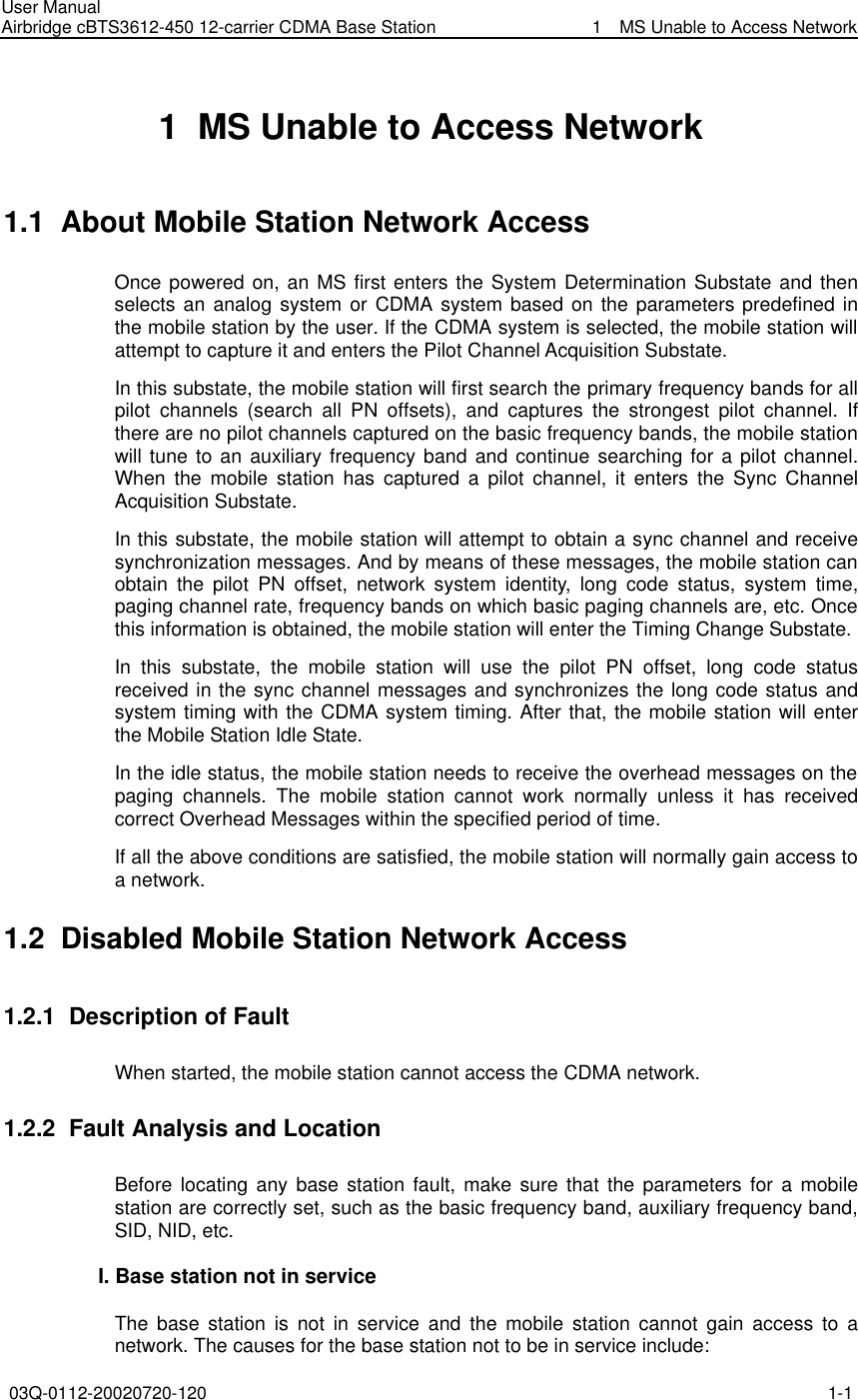 User Manual Airbridge cBTS3612-450 12-carrier CDMA Base Station   1  MS Unable to Access Network 03Q-0112-20020720-120 1-1  1  MS Unable to Access Network 1.1  About Mobile Station Network Access   Once powered on, an MS first enters the System Determination Substate and then selects an analog system or CDMA system based on the parameters predefined in the mobile station by the user. If the CDMA system is selected, the mobile station will attempt to capture it and enters the Pilot Channel Acquisition Substate. In this substate, the mobile station will first search the primary frequency bands for all pilot channels (search all PN offsets), and captures the strongest pilot channel. If there are no pilot channels captured on the basic frequency bands, the mobile station will tune to an auxiliary frequency band and continue searching for a pilot channel. When the mobile station has captured a pilot channel, it enters the Sync Channel Acquisition Substate. In this substate, the mobile station will attempt to obtain a sync channel and receive synchronization messages. And by means of these messages, the mobile station can obtain the pilot PN offset, network system identity, long code status, system time, paging channel rate, frequency bands on which basic paging channels are, etc. Once this information is obtained, the mobile station will enter the Timing Change Substate. In this substate, the mobile station will use the pilot PN offset, long code status received in the sync channel messages and synchronizes the long code status and system timing with the CDMA system timing. After that, the mobile station will enter the Mobile Station Idle State.   In the idle status, the mobile station needs to receive the overhead messages on the paging channels. The mobile station cannot work normally unless it has received correct Overhead Messages within the specified period of time. If all the above conditions are satisfied, the mobile station will normally gain access to a network. 1.2  Disabled Mobile Station Network Access   1.2.1  Description of Fault When started, the mobile station cannot access the CDMA network. 1.2.2  Fault Analysis and Location Before locating any base station fault, make sure that the parameters for a mobile station are correctly set, such as the basic frequency band, auxiliary frequency band, SID, NID, etc. I. Base station not in service The base station is not in service and the mobile station cannot gain access to a network. The causes for the base station not to be in service include: 