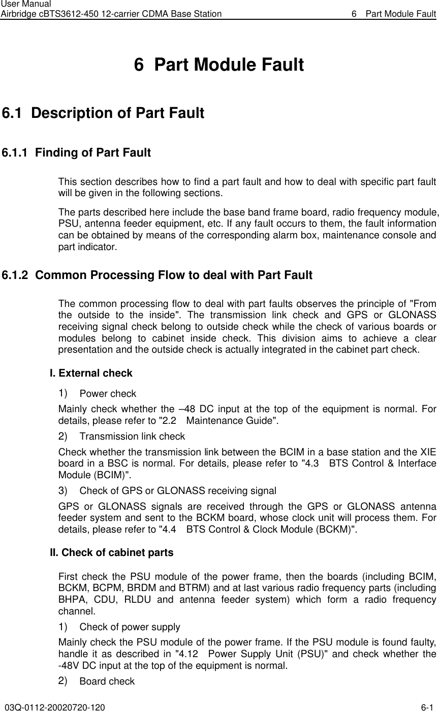User Manual Airbridge cBTS3612-450 12-carrier CDMA Base Station   6  Part Module Fault 03Q-0112-20020720-120 6-1  6  Part Module Fault 6.1  Description of Part Fault 6.1.1  Finding of Part Fault This section describes how to find a part fault and how to deal with specific part fault will be given in the following sections. The parts described here include the base band frame board, radio frequency module, PSU, antenna feeder equipment, etc. If any fault occurs to them, the fault information can be obtained by means of the corresponding alarm box, maintenance console and part indicator. 6.1.2  Common Processing Flow to deal with Part Fault The common processing flow to deal with part faults observes the principle of &quot;From the outside to the inside&quot;. The transmission link check and GPS  or GLONASS receiving signal check belong to outside check while the check of various boards or modules belong to cabinet inside check. This division aims to achieve a clear presentation and the outside check is actually integrated in the cabinet part check. I. External check 1)   Power check Mainly check whether the –48 DC input at the top of the equipment is normal. For details, please refer to &quot;2.2  Maintenance Guide&quot;. 2)   Transmission link check Check whether the transmission link between the BCIM in a base station and the XIE board in a BSC is normal. For details, please refer to &quot;4.3  BTS Control &amp; Interface Module (BCIM)&quot;. 3)   Check of GPS or GLONASS receiving signal   GPS or GLONASS signals are received through the GPS or GLONASS antenna feeder system and sent to the BCKM board, whose clock unit will process them. For details, please refer to &quot;4.4  BTS Control &amp; Clock Module (BCKM)&quot;. II. Check of cabinet parts First check the PSU module of the power frame, then the boards (including BCIM, BCKM, BCPM, BRDM and BTRM) and at last various radio frequency parts (including BHPA, CDU, RLDU and antenna feeder system) which form a radio frequency channel. 1)   Check of power supply Mainly check the PSU module of the power frame. If the PSU module is found faulty, handle it as described in &quot;4.12  Power Supply Unit (PSU)&quot; and check whether the -48V DC input at the top of the equipment is normal. 2)   Board check 