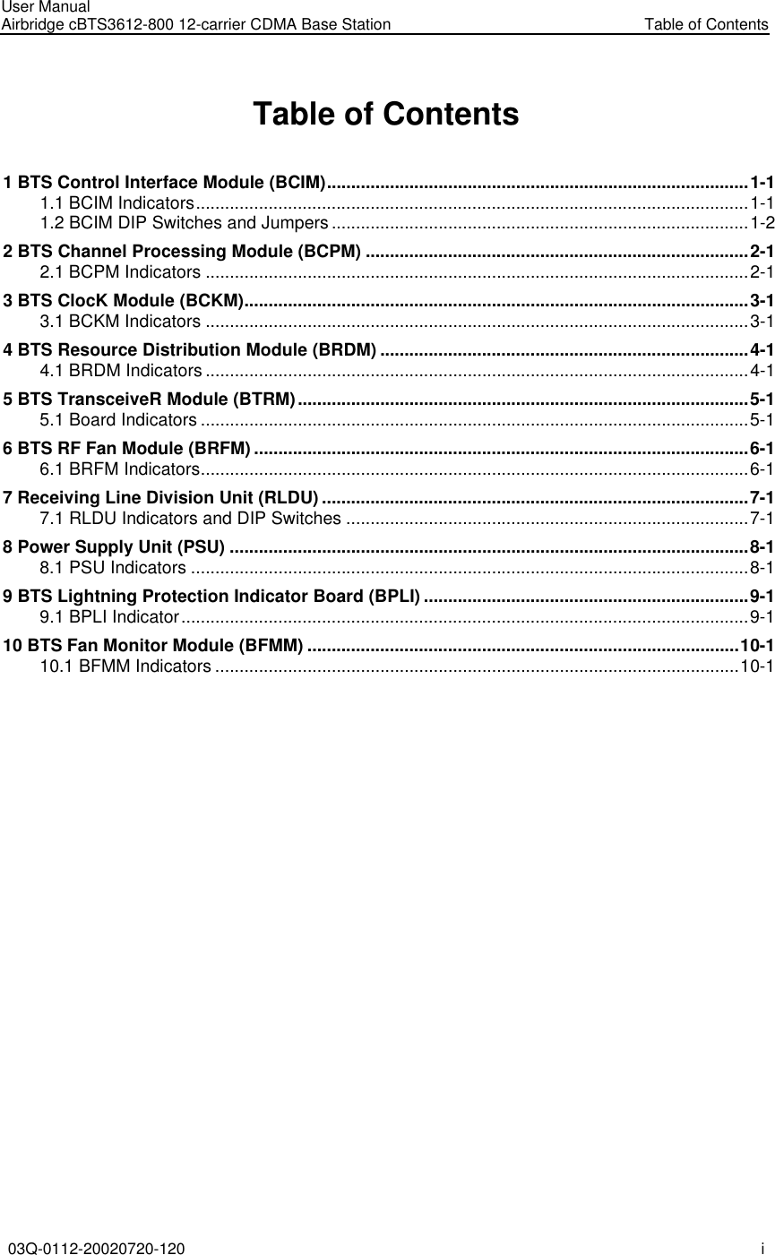 User Manual Airbridge cBTS3612-800 12-carrier CDMA Base Station   Table of Contents 03Q-0112-20020720-120 i  Table of Contents 1 BTS Control Interface Module (BCIM).......................................................................................1-1 1.1 BCIM Indicators..................................................................................................................1-1 1.2 BCIM DIP Switches and Jumpers......................................................................................1-2 2 BTS Channel Processing Module (BCPM) ...............................................................................2-1 2.1 BCPM Indicators ................................................................................................................2-1 3 BTS ClocK Module (BCKM)........................................................................................................3-1 3.1 BCKM Indicators ................................................................................................................3-1 4 BTS Resource Distribution Module (BRDM) ............................................................................4-1 4.1 BRDM Indicators................................................................................................................4-1 5 BTS TransceiveR Module (BTRM).............................................................................................5-1 5.1 Board Indicators .................................................................................................................5-1 6 BTS RF Fan Module (BRFM) ......................................................................................................6-1 6.1 BRFM Indicators.................................................................................................................6-1 7 Receiving Line Division Unit (RLDU) ........................................................................................7-1 7.1 RLDU Indicators and DIP Switches ...................................................................................7-1 8 Power Supply Unit (PSU) ...........................................................................................................8-1 8.1 PSU Indicators ...................................................................................................................8-1 9 BTS Lightning Protection Indicator Board (BPLI) ...................................................................9-1 9.1 BPLI Indicator.....................................................................................................................9-1 10 BTS Fan Monitor Module (BFMM) .........................................................................................10-1 10.1 BFMM Indicators ............................................................................................................10-1   