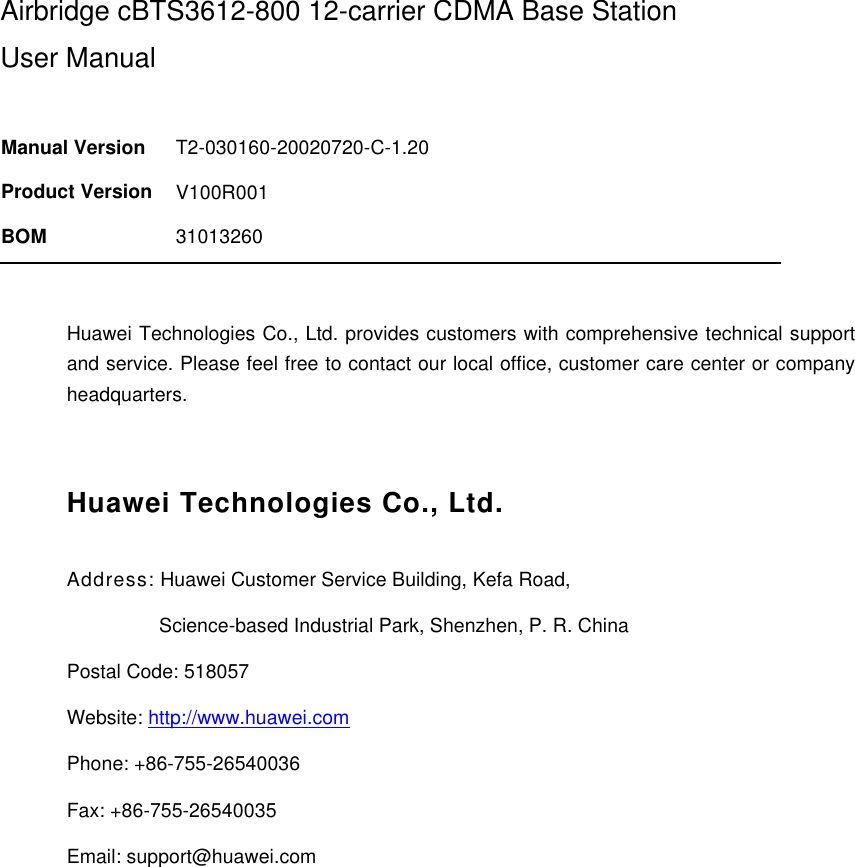 Airbridge cBTS3612-800 12-carrier CDMA Base Station User Manual   Manual Version T2-030160-20020720-C-1.20 Product Version V100R001 BOM 31013260  Huawei Technologies Co., Ltd. provides customers with comprehensive technical support and service. Please feel free to contact our local office, customer care center or company headquarters.  Huawei Technologies Co., Ltd. Address: Huawei Customer Service Building, Kefa Road,                   Science-based Industrial Park, Shenzhen, P. R. China Postal Code: 518057 Website: http://www.huawei.com Phone: +86-755-26540036  Fax: +86-755-26540035 Email: support@huawei.com  