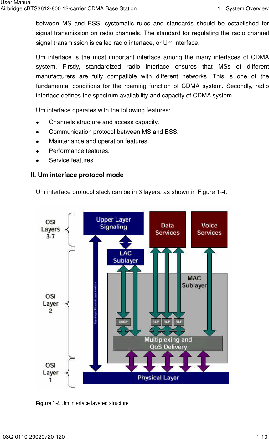User Manual Airbridge cBTS3612-800 12-carrier CDMA Base Station   1  System Overview 03Q-0110-20020720-120 1-10  between MS and BSS, systematic rules and standards should be established for signal transmission on radio channels. The standard for regulating the radio channel signal transmission is called radio interface, or Um interface. Um  interface is the most important interface among the many interfaces of CDMA system. Firstly, standardized radio interface ensures that MSs of different manufacturers are fully compatible with different networks. This is one of the fundamental conditions for the roaming function of CDMA system. Secondly,  radio interface defines the spectrum availability and capacity of CDMA system. Um interface operates with the following features:   l Channels structure and access capacity.   l Communication protocol between MS and BSS.   l Maintenance and operation features.   l Performance features.   l Service features. II. Um interface protocol mode Um interface protocol stack can be in 3 layers, as shown in Figure 1-4.  Figure 1-4 Um interface layered structure 
