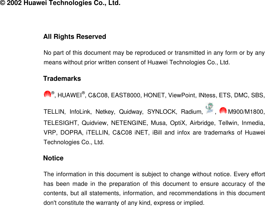  © 2002 Huawei Technologies Co., Ltd.  All Rights Reserved No part of this document may be reproduced or transmitted in any form or by any means without prior written consent of Huawei Technologies Co., Ltd. Trademarks ®, HUAWEI®, C&amp;C08, EAST8000, HONET, ViewPoint, INtess, ETS, DMC, SBS, TELLIN,  InfoLink,  Netkey,  Quidway,  SYNLOCK,  Radium,  ,  M900/M1800, TELESIGHT, Quidview,  NETENGINE, Musa,  OptiX,  Airbridge,  Tellwin,  Inmedia, VRP,  DOPRA,  iTELLIN, C&amp;C08 iNET, iBill and infox are trademarks of Huawei Technologies Co., Ltd. Notice The information in this document is subject to change without notice. Every effort has been made in the preparation of this document to ensure accuracy of the contents, but all statements, information, and recommendations in this document don&apos;t constitute the warranty of any kind, express or implied.  
