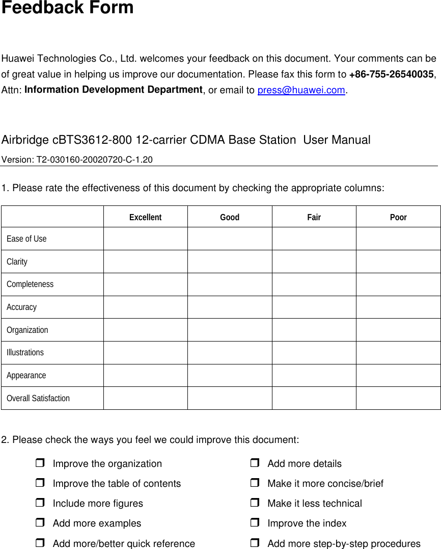 Feedback Form Huawei Technologies Co., Ltd. welcomes your feedback on this document. Your comments can be of great value in helping us improve our documentation. Please fax this form to +86-755-26540035, Attn: Information Development Department, or email to press@huawei.com.  Airbridge cBTS3612-800 12-carrier CDMA Base Station  User Manual   Version: T2-030160-20020720-C-1.20 1. Please rate the effectiveness of this document by checking the appropriate columns:  Excellent Good Fair Poor Ease of Use         Clarity         Completeness         Accuracy         Organization          Illustrations         Appearance         Overall Satisfaction          2. Please check the ways you feel we could improve this document: r Improve the organization  r Add more details  r Improve the table of contents r Make it more concise/brief  r Include more figures r Make it less technical r Add more examples r Improve the index r Add more/better quick reference r Add more step-by-step procedures  