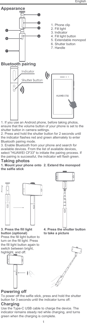 English 1 Appearance  1. Phone clip 2. Fill light 3. Indicator 4. Fill light button 5. Extendable monopod 6. Shutter button 7. Handle Bluetooth pairing   1. If you use an Android phone, before taking photos, ensure that the volume button of your phone is set to the shutter button in camera settings. 2. Press and hold the shutter button for 2 seconds until the indicator flashes red and green alternately to enter Bluetooth pairing mode. 3. Enable Bluetooth from your phone and search for available devices. From the list of available devices, select &quot;HUAWEI CF33&quot; to initiate the pairing process. If the pairing is successful, the indicator will flash green. Taking photos 1. Mount your phone onto the selfie stick 2. Extend the monopod      3. Press the fill light button (optional) 4. Press the shutter button to take a picture Press the fill light button to turn on the fill light. Press the fill light button again to switch between bright, highlight, and off.      Powering off To power off the selfie stick, press and hold the shutter button for 3 seconds until the indicator turns off. Charging Use the Type-C USB cable to charge the device. The indicator remains steady red while charging, and turns green when the charging is complete. 