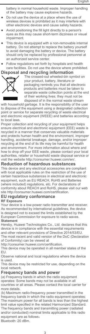 English 3 battery in normal household waste. Improper handling of the battery may cause explosive hazards. ● Do not use the device at a place where the use of wireless devices is prohibited as it may interfere with other electronic devices and cause safety hazards. ● Avoid positioning the fill light directly to a person&apos;s eyes as this may cause short-term dizziness or visual impairment. ● This device is equipped with a non-removable internal battery. Do not attempt to replace the battery yourself to avoid damaging the battery or device. The battery should only be replaced by professional personnel at an authorized service center. ● Follow regulations set forth by hospitals and health care facilities. Do not use the device where prohibited. Disposal and recycling information The crossed-out wheeled-bin symbol on your product, battery, literature or packaging reminds you that all electronic products and batteries must be taken to separate waste collection points at the end of their working lives; they must not be disposed of in the normal waste stream with household garbage. It is the responsibility of the user to dispose of the equipment using a designated collection point or service for separate recycling of waste electrical and electronic equipment (WEEE) and batteries according to local laws. Proper collection and recycling of your equipment helps ensure electrical and electronic equipment (EEE) waste is recycled in a manner that conserves valuable materials and protects human health and the environment, improper handling, accidental breakage, damage, and/or improper recycling at the end of its life may be harmful for health and environment. For more information about where and how to drop off your EEE waste, please contact your local authorities, retailer or household waste disposal service or visit the website http://consumer.huawei.com/en/. Reduction of hazardous substances This device and any electrical accessories are compliant with local applicable rules on the restriction of the use of certain hazardous substances in electrical and electronic equipment, such as EU REACH, RoHS and Batteries (where included) regulations, etc. For declarations of conformity about REACH and RoHS, please visit our web site http://consumer.huawei.com/certification. EU regulatory conformance RF Exposure Your device is a low-power radio transmitter and receiver. As recommended by international guidelines, the device is designed not to exceed the limits established by the European Commission for exposure to radio waves.  Statement Hereby, Huawei Technologies Co., Ltd. declares that this device is in compliance with the essential requirements and other relevant provisions of Directive 2014/53/EU. The most recent and valid version of the DoC (Declaration of Conformity) can be viewed at http://consumer.huawei.com/certification. This device may be operated in all member states of the EU. Observe national and local regulations where the device is used. This device may be restricted for use, depending on the local network. Frequency bands and power (a) Frequency bands in which the radio equipment operates: Some bands may not be available in all countries or all areas. Please contact the local carrier for more details. (b) Maximum radio-frequency power transmitted in the frequency bands in which the radio equipment operates: The maximum power for all bands is less than the highest limit value specified in the related Harmonized Standard. The frequency bands and transmitting power (radiated and/or conducted) nominal limits applicable to this radio equipment are as follows： Bluetooth: 20 dBm. 