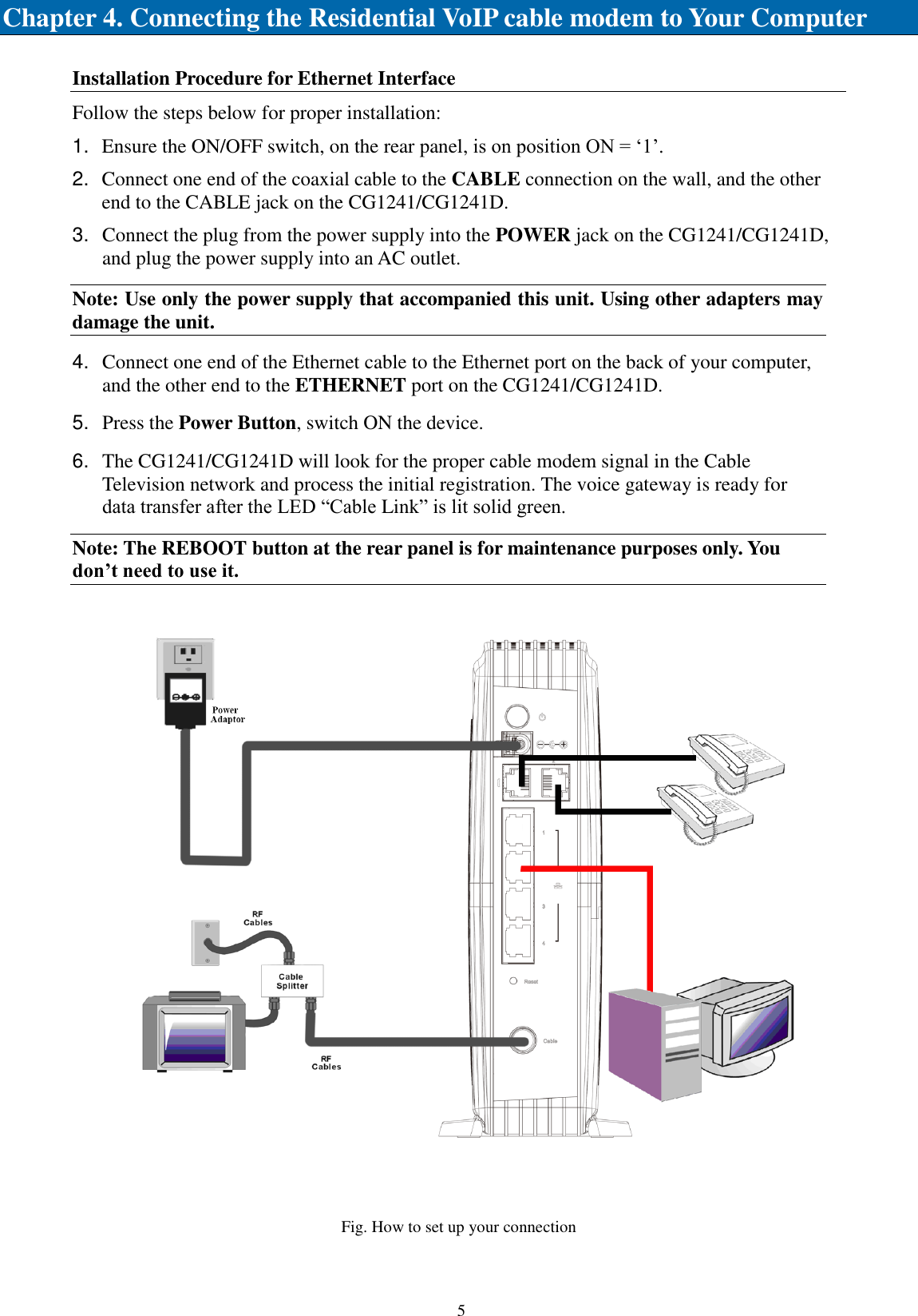    5   Chapter 4. Connecting the Residential VoIP cable modem to Your Computer Installation Procedure for Ethernet Interface Follow the steps below for proper installation: 1. Ensure the ON/OFF switch, on the rear panel, is on position ON = ‘1’. 2. Connect one end of the coaxial cable to the CABLE connection on the wall, and the other end to the CABLE jack on the CG1241/CG1241D. 3. Connect the plug from the power supply into the POWER jack on the CG1241/CG1241D, and plug the power supply into an AC outlet. Note: Use only the power supply that accompanied this unit. Using other adapters may damage the unit. 4. Connect one end of the Ethernet cable to the Ethernet port on the back of your computer, and the other end to the ETHERNET port on the CG1241/CG1241D. 5. Press the Power Button, switch ON the device. 6. The CG1241/CG1241D will look for the proper cable modem signal in the Cable Television network and process the initial registration. The voice gateway is ready for data transfer after the LED “Cable Link” is lit solid green. Note: The REBOOT button at the rear panel is for maintenance purposes only. You don’t need to use it.  Fig. How to set up your connection 