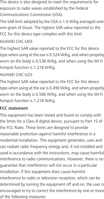 This device is also designed to meet the requirements for exposure to radio waves established by the Federal Communications Commission (USA).The SAR limit adopted by the USA is 1.6 W/kg averaged over one gram of tissue. The highest SAR value reported to the FCC for this device type complies with this limit.HUAWEI CHC-U03:The highest SAR value reported to the FCC for this device type when using at the ear is 0.524 W/kg, and when properly worn on the body is 0.538 W/kg, and when using the Wi-Fi hotspot function is 1.218 W/Kg.HUAWEI CHC-U23:The highest SAR value reported to the FCC for this device type when using at the ear is 0.490 W/kg, and when properly worn on the body is 0.506 W/kg, and when using the Wi-Fi hotspot function is 1.218 W/Kg.FCC statementThis equipment has been tested and found to comply with the limits for a Class B digital device, pursuant to Part 15 of the FCC Rules. These limits are designed to provide reasonable protection against harmful interference in a residential installation. This equipment generates, uses and can radiate radio frequency energy and, if not installed and used in accordance with the instructions, may cause harmful interference to radio communications. However, there is no guarantee that interference will not occur in a particular installation. If this equipment does cause harmful interference to radio or television reception, which can be determined by turning the equipment off and on, the user is encouraged to try to correct the interference by one or more of the following measures: