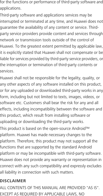 for the functions or performance of third-party software and applications.Third-party software and applications services may be interrupted or terminated at any time, and Huawei does not guarantee the availability of any content or service. Third-party service providers provide content and services through network or transmission tools outside of the control of Huawei. To the greatest extent permitted by applicable law, it is explicitly stated that Huawei shall not compensate or be liable for services provided by third-party service providers, or the interruption or termination of third-party contents or services.Huawei shall not be responsible for the legality, quality, or any other aspects of any software installed on this product, or for any uploaded or downloaded third-party works in any form, including but not limited to texts, images, videos, or software etc. Customers shall bear the risk for any and all effects, including incompatibility between the software and this product, which result from installing software or uploading or downloading the third-party works.This product is based on the open-source Android™ platform. Huawei has made necessary changes to the platform. Therefore, this product may not support all the functions that are supported by the standard Android platform or may be incompatible with third-party software. Huawei does not provide any warranty or representation in connect with any such compatibility and expressly excludes all liability in connection with such matters.DISCLAIMERALL CONTENTS OF THIS MANUAL ARE PROVIDED &quot;AS IS&quot;. EXCEPT AS REQUIRED BY APPLICABLE LAWS, NO 