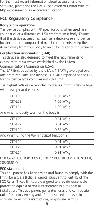 For the most recent information about accessories andsoftware, please see the DoC (Declaration of Conformity) athttp://consumer.huawei.com/certication.FCC Regulatory ComplianceBody worn operationThe device complies with RF specications when used nearyour ear or at a distance of 1.50 cm from your body. Ensurethat the device accessories, such as a device case and deviceholster, are not composed of metal components. Keep thedevice away from your body to meet the distance requirement.Certication information (SAR)This device is also designed to meet the requirements forexposure to radio waves established by the FederalCommunications Commission (USA).The SAR limit adopted by the USA is 1.6 W/kg averaged overone gram of tissue. The highest SAR value reported to the FCCfor this device type complies with this limit.The highest SAR value reported to the FCC for this device typewhen using it at the ear isCLT-L09 1.03 W/kgCLT-L29 1.03 W/kgCLT-L04 1.03 W/kgAnd when properly worn on the body isCLT-L09 0.61 W/kgCLT-L29 0.61 W/kgCLT-L04 0.62 W/kgAnd when using the Wi-Fi hotspot function isCLT-L09 0.91 W/kgCLT-L29 0.91 W/kgCLT-L04 0.91 W/kgUSB Cable: L99UC018-CS-H,130-27309,CUDU01B-HC269-EH,203-0861-0FCC statementThis equipment has been tested and found to comply with thelimits for a Class B digital device, pursuant to Part 15 of theFCC Rules. These limits are designed to provide reasonableprotection against harmful interference in a residentialinstallation. This equipment generates, uses and can radiateradio frequency energy and, if not installed and used inaccordance with the instructions, may cause harmful9