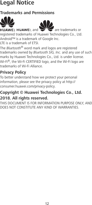 Legal NoticeTrademarks and Permissions,  , and   are trademarks orregistered trademarks of Huawei Technologies Co., Ltd.Android™ is a trademark of Google Inc.LTE is a trademark of ETSI.The Bluetooth® word mark and logos are registeredtrademarks owned by Bluetooth SIG, Inc. and any use of suchmarks by Huawei Technologies Co., Ltd. is under license.Wi-Fi®, the Wi-Fi CERTIFIED logo, and the Wi-Fi logo aretrademarks of Wi-Fi Alliance.Privacy PolicyTo better understand how we protect your personalinformation, please see the privacy policy at http://consumer.huawei.com/privacy-policy.Copyright © Huawei Technologies Co., Ltd.2018. All rights reserved.THIS DOCUMENT IS FOR INFORMATION PURPOSE ONLY, ANDDOES NOT CONSTITUTE ANY KIND OF WARRANTIES.12