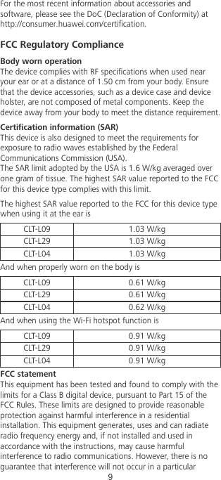 For the most recent information about accessories andsoftware, please see the DoC (Declaration of Conformity) athttp://consumer.huawei.com/certication.FCC Regulatory ComplianceBody worn operationThe device complies with RF specications when used nearyour ear or at a distance of 1.50 cm from your body. Ensurethat the device accessories, such as a device case and deviceholster, are not composed of metal components. Keep thedevice away from your body to meet the distance requirement.Certication information (SAR)This device is also designed to meet the requirements forexposure to radio waves established by the FederalCommunications Commission (USA).The SAR limit adopted by the USA is 1.6 W/kg averaged overone gram of tissue. The highest SAR value reported to the FCCfor this device type complies with this limit.The highest SAR value reported to the FCC for this device typewhen using it at the ear isCLT-L09 1.03 W/kgCLT-L29 1.03 W/kgCLT-L04 1.03 W/kgAnd when properly worn on the body isCLT-L09 0.61 W/kgCLT-L29 0.61 W/kgCLT-L04 0.62 W/kgAnd when using the Wi-Fi hotspot function isCLT-L09 0.91 W/kgCLT-L29 0.91 W/kgCLT-L04 0.91 W/kgFCC statementThis equipment has been tested and found to comply with thelimits for a Class B digital device, pursuant to Part 15 of theFCC Rules. These limits are designed to provide reasonableprotection against harmful interference in a residentialinstallation. This equipment generates, uses and can radiateradio frequency energy and, if not installed and used inaccordance with the instructions, may cause harmfulinterference to radio communications. However, there is noguarantee that interference will not occur in a particular9