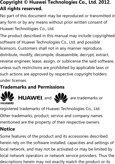 Copyright © Huawei Technologies Co., Ltd. 2012. All rights reserved. No part of this document may be reproduced or transmitted in any form or by any means without prior written consent of Huawei Technologies Co., Ltd. The product described in this manual may include copyrighted software of Huawei Technologies Co., Ltd. and possible licensors. Customers shall not in any manner reproduce, distribute, modify, decompile, disassemble, decrypt, extract, reverse engineer, lease, assign, or sublicense the said software, unless such restrictions are prohibited by applicable laws or such actions are approved by respective copyright holders under licenses. Trademarks and Permissions ,  , and   are trademarks or registered trademarks of Huawei Technologies Co., Ltd. Other trademarks, product, service and company names mentioned are the property of their respective owners. Notice Some features of the product and its accessories described herein rely on the software installed, capacities and settings of local network, and may not be activated or may be limited by local network operators or network service providers. Thus the descriptions herein may not exactly match the product or its 