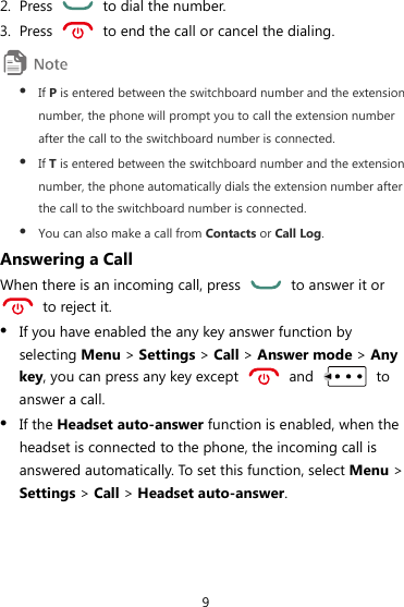 9 2. Press    to dial the number. 3. Press    to end the call or cancel the dialing.  z If P is entered between the switchboard number and the extension number, the phone will prompt you to call the extension number after the call to the switchboard number is connected. z If T is entered between the switchboard number and the extension number, the phone automatically dials the extension number after the call to the switchboard number is connected. z You can also make a call from Contacts or Call Log. Answering a Call When there is an incoming call, press    to answer it or   to reject it. z If you have enabled the any key answer function by selecting Menu &gt; Settings &gt; Call &gt; Answer mode &gt; Any key, you can press any key except   and   to answer a call. z If the Headset auto-answer function is enabled, when the headset is connected to the phone, the incoming call is answered automatically. To set this function, select Menu &gt; Settings &gt; Call &gt; Headset auto-answer. 