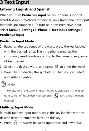 10 3 Text Input Entering English and Spanish When you turn Predictive input on, your phone supports smart text input methods; otherwise, only traditional text input methods are supported. To turn on or off Predictive input, select Menu &gt; Settings &gt; Phone &gt; Text input settings &gt; Predictive input. Predictive Input Mode 1. Based on the sequence of the word, press the key labeled with the desired letter. Then the phone predicts the commonly used words according to the numeric sequence of key presses. 2. Select the desired word, and press    to enter the word. 3. Press    to display the symbol list. Then you can select and enter a symbol.  The indicator of the current input method is displayed in the upper right corner of the screen. You can press    to change the input method. Multi-tap Input Mode In multi-tap text input mode, press the key labeled with the desired letter to enter the letter on the key. z Press    to switch between uppercase and lowercase. 